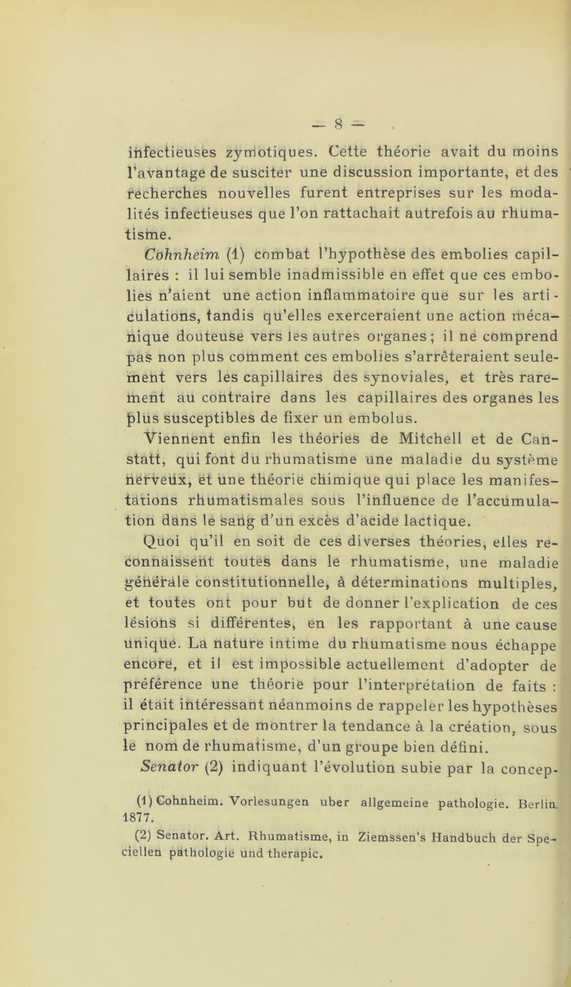 infectieuses zyrrlotiques. Cette théorie avait du moins l’avantage de susciter une discussion importante, et des recherches nouvelles furent entreprises sur les moda- lités infectieuses que l’on rattachait autrefois au rhuma- tisme. Cohnheim (1) combat l’hypothèse des embolies capil- laires : il lui semble inadmissible en effet que ces embo- lies n’aient une action inflammatoire que sur les arti- culations, tandis qu’elles exerceraient une action méca- nique douteuse vers les autres organes; il ne comprend pas non plus comment ces embolies s’arrêteraient seule- ment vers les capillaires des synoviales, et très rare- ment au contraire dans les capillaires des organes les Jalus susceptibles de fixer un embolus. Viennent enfin les théories de Mitchell et de Can- statt, qui font du rhumatisme une maladie du système nerveiix, et une théorie chimique qui place les manifes- tations rhumatismales sous l’influence de l’accumula- tion dans le sang d’un excès d’acide lactique. Quoi qu’il en soit de ces diverses théories, elles re- connaissent toutes dans le rhumatisme, une maladie générale constitutionnelle, à déterminations multiples, et toutes ont pour but de donner l’explication de ces lésions si différentes, en les rapportant à une cause unique. La nature intime du rhumatisme nous échappe encore, et il est impossible actuellement d’adopter de préférence une théorie pour l’interprétation de faits : il était intéressant néanmoins de rappeler les hypothèses principales et de montrer la tendance à la création, sous le nom de rhumatisme, d’un groupe bien défini. Senator (2) indiquant l’évolution subie par la concep- (1) Cohnheim. Vorlesungen uber allgemeine pathologie. Berlin. 1877. (2) Senator. Art. Rhumatisme, in Ziemssen’s Handbuch der Spe- ciellen pathologie und thérapie.