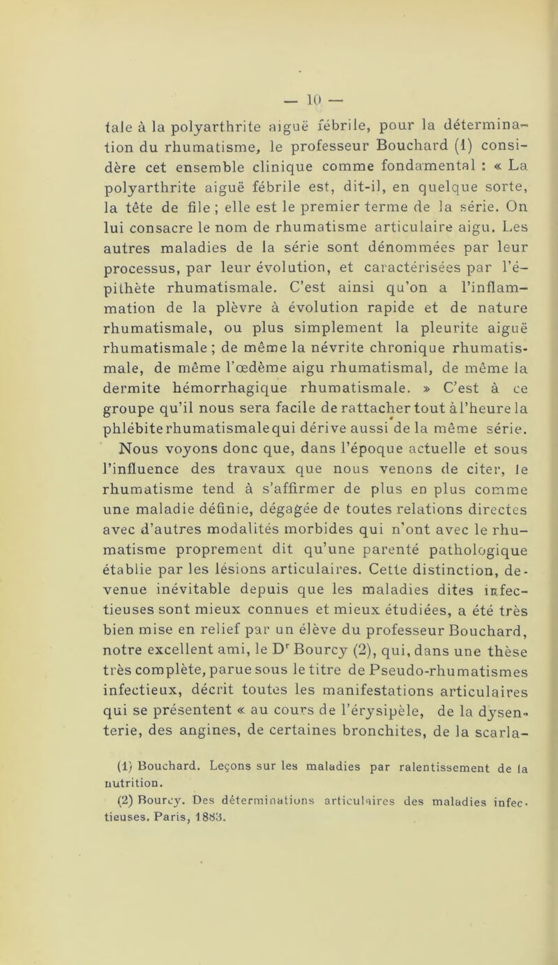 taie à la polyarthrite aiguë fébrile, pour la détermina- tion du rhumatisme, le professeur Bouchard (1) consi- dère cet ensemble clinique comme fondamental : « La polyarthrite aiguë fébrile est, dit-il, en quelque sorte, la tête de file ; elle est le premier terme de la série. On lui consacre le nom de rhumatisme articulaire aigu. Les autres maladies de la série sont dénommées par leur processus, par leur évolution, et caractérisées par l’é- pithète rhumatismale. C’est ainsi qu’on a l’inflam- mation de la plèvre à évolution rapide et de nature rhumatismale, ou plus simplement la pleurite aiguë rhumatismale ; de même la névrite chronique rhumatis- male, de même l’œdème aigu rhumatismal, de même la dermite hémorrhagique rhumatismale. » C’est à ce groupe qu’il nous sera facile de rattacher tout àl’heure la phlébiterhumatismalequi dérive aussi de la même série. Nous voyons donc que, dans l’époque actuelle et sous l’influence des travaux que nous venons de citer, Je rhumatisme tend à s’affirmer de plus en plus comme une maladie définie, dégagée de toutes relations directes avec d’autres modalités morbides qui n'ont avec le rhu- matisme proprement dit qu’une parenté pathologique établie par les lésions articulaires. Cette distinction, de- venue inévitable depuis que les maladies dites îufec- tieuses sont mieux connues et mieux étudiées, a été très bien mise en relief par un élève du professeur Bouchard, notre excellent ami, le Dr Bourcy (2), qui, dans une thèse très complète, parue sous le titre de Pseudo-rhumatismes infectieux, décrit toutes les manifestations articulaires qui se présentent « au cours de l’érysipèle, de la dysen- terie, des angines, de certaines bronchites, de la scarla- (1) Bouchard. Leçons sur les maladies par ralentissement de la nutrition. (2) Bourcy. Des déterminations articulaires des maladies infec- tieuses. Paris, 1883.