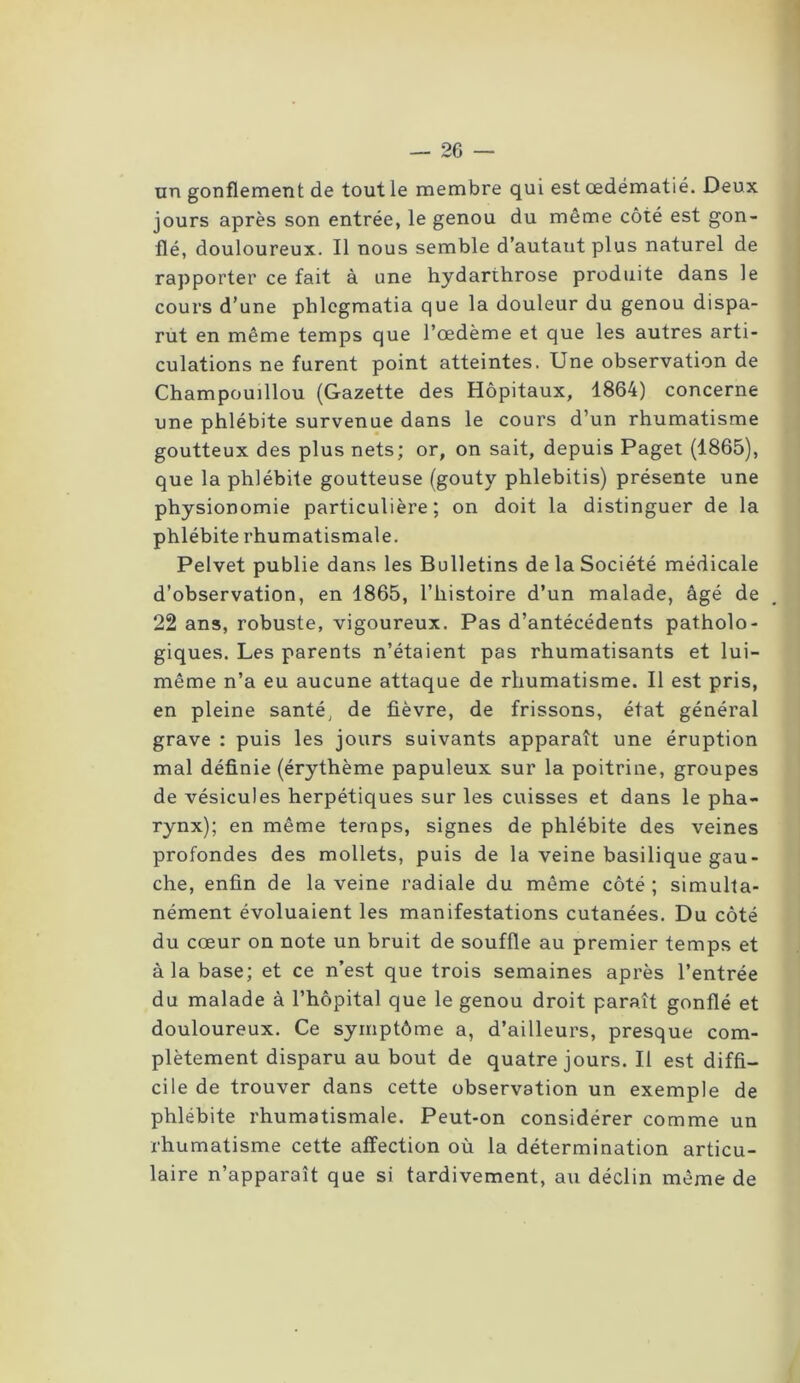 un gonflement de tout le membre qui est œdématié. Deux jours après son entrée, le genou du même côté est gon- flé, douloureux. Il nous semble d’autaut plus naturel de rapporter ce fait à une hydarthrose produite dans le cours d’une phlcgmatia que la douleur du genou dispa- rut en même temps que l’œdème et que les autres arti- culations ne furent point atteintes. Une observation de Champouillou (Gazette des Hôpitaux, 1864) concerne une phlébite survenue dans le cours d’un rhumatisme goutteux des plus nets; or, on sait, depuis Paget (1865), que la phlébite goutteuse (gouty phlebitis) présente une physionomie particulière; on doit la distinguer de la phlébite rhumatismale. Pelvet publie dans les Bulletins de la Société médicale d’observation, en 1865, l’histoire d’un malade, âgé de 22 ans, robuste, vigoureux. Pas d’antécédents patholo- giques. Les parents n’étaient pas rhumatisants et lui- même n’a eu aucune attaque de rhumatisme. Il est pris, en pleine santé, de fièvre, de frissons, état général grave : puis les jours suivants apparaît une éruption mal définie (érythème papuleux sur la poitrine, groupes de vésicules herpétiques sur les cuisses et dans le pha- rynx); en même temps, signes de phlébite des veines profondes des mollets, puis de la veine basilique gau- che, enfin de la veine radiale du même côté ; simulta- nément évoluaient les manifestations cutanées. Du côté du cœur on note un bruit de souffle au premier temps et à la base; et ce n’est que trois semaines après l’entrée du malade à l’hôpital que le genou droit paraît gonflé et douloureux. Ce symptôme a, d’ailleurs, presque com- plètement disparu au bout de quatre jours. Il est diffi- cile de trouver dans cette observation un exemple de phlébite rhumatismale. Peut-on considérer comme un rhumatisme cette affection où la détermination articu- laire n’apparaît que si tardivement, au déclin même de