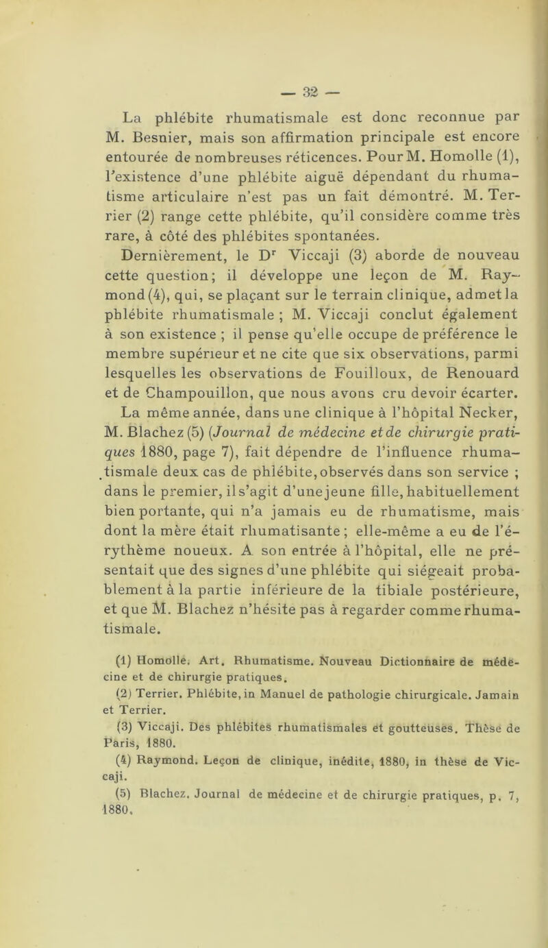 La phlébite rhumatismale est donc reconnue par M. Besnier, mais son affirmation principale est encore entourée de nombreuses réticences. PourM. Homolle (1), Inexistence d’une phlébite aiguë dépendant du rhuma- tisme articulaire n’est pas un fait démontré. M. Ter- rier (2) range cette phlébite, qu’il considère comme très rare, à côté des phlébites spontanées. Dernièrement, le Dr Viccaji (3) aborde de nouveau cette question; il développe une leçon de M. Ray- mond (4), qui, se plaçant sur le terrain clinique, admet la phlébite rhumatismale ; M. Viccaji conclut également à son existence ; il pense qu’elle occupe de préférence le membre supérieur et ne cite que six observations, parmi lesquelles les observations de Fouilloux, de Renouard et de Champouillon, que nous avons cru devoir écarter. La même année, dans une clinique à l’hôpital Necker, M. Blachez(5) (Journal de médecine et de chirurgie prati- ques 1880, page 7), fait dépendre de l’influence rhuma- tismale deux cas de phlébite,observés dans son service ; dans le premier, ils’agit d’unejeune fille,habituellement bien portante, qui n’a jamais eu de rhumatisme, mais dont la mère était rhumatisante; elle-même a eu de l’é- rythème noueux. A son entrée à l’hôpital, elle ne pré- sentait que des signes d’une phlébite qui siégeait proba- blement à la partie inférieure de la tibiale postérieure, et que M. Blachez n’hésite pas à regarder comme rhuma- tismale. (1) Homolle. Art. Rhumatisme. Nouveau Dictionnaire de méde- cine et de chirurgie pratiques. (2) Terrier. Phlébite, in Manuel de pathologie chirurgicale. Jamain et Terrier. (3) Viccaji. Des phlébites rhumatismales et goutteuses. Thèse de Paris, 1880. (4) Raymond. Leçon de clinique, inédite, 1880, in thèse de Vic- caji. (5) Blachez. Journal de médecine et de chirurgie pratiques, p. 7, 1880.