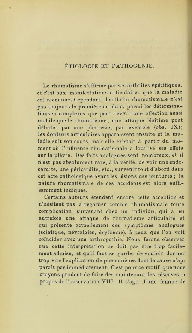 ÉTIOLOGIE ET PaTHOGENIE. Le rhumatisme s’affirme par ses arthrites spécifiques, et c'est aux manifestations articulaires que la maladie est reconnue. Cependant, l’arthrite rhumatismale n’est pas toujours la première en date, parmi les détermina- tions si complexes que peut revêtir une affection aussi mobile que le rhumatisme; une attaque légitime peut débuter par une pleurésie, par exemple (obs. IX); les douleurs articulaires apparaissent ensuite et la ma- ladie suit son cours, mais elle existait à partir du mo- ment où l’influence rhumatismale a localisé ses effets sur la plèvre. Des faits analogues sont nombreux, e^ il n’est pas absolument rare, à la vérité, de voir une endo- cardite, une péricardite, etc., survenir tout d’abord dans cet acte pathologique avant les lésions des jointures ; la nature rhumatismale de ces accidents est alors suffi- samment indiquée. Certains auteurs étendent encore cette acception et n’hésitent pas à regarder comme rhumatismale toute complication survenant chez un individu, qui a eu autrefois une attaque de rhumatisme articulaire et qui présente actuellement des symptômes analogues (sciatique, névralgies, érythème), à ceux que l’on voit coïncider avec une arthropathie. Nous ferons observer que cette interprétation ne doit pas être trop facile- ment admise, et qu’il faut se garder de vouloir donner trop vite l’explication de phénomènes dont la cause n’ap- paraît pas immédiatement. C’est pour ce motif que nous croyons prudent de faire dès maintenant des réserves, à