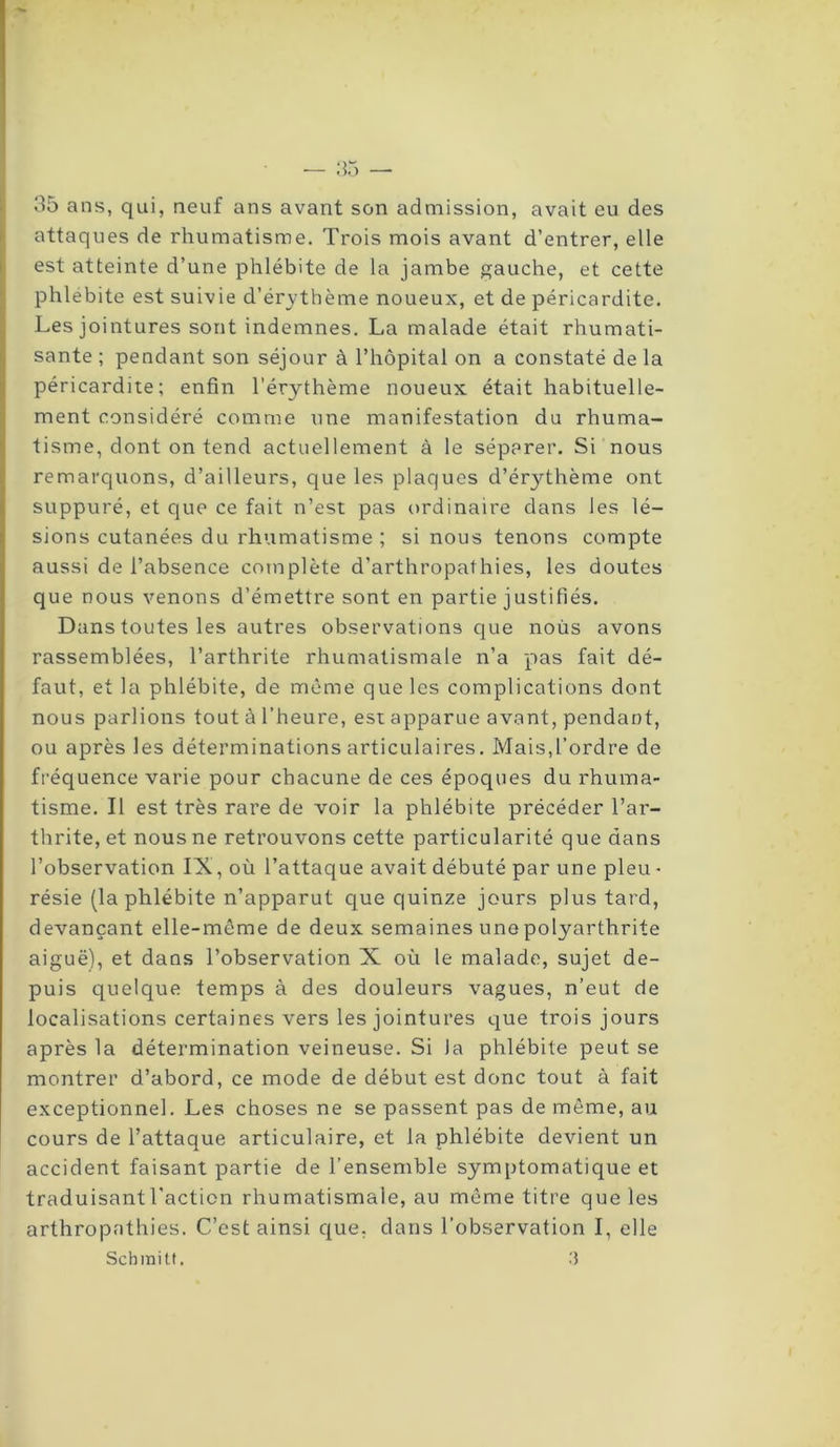 — 35 — 35 ans, qui, neuf ans avant son admission, avait eu des attaques de rhumatisme. Trois mois avant d’entrer, elle est atteinte d’une phlébite de la jambe gauche, et cette phlébite est suivie d’érythème noueux, et de péricardite. Les jointures sont indemnes. La malade était rhumati- sante ; pendant son séjour à l’hôpital on a constaté de la péricardite; enfin l’érythème noueux était habituelle- ment considéré comme une manifestation du rhuma- tisme, dont on tend actuellement à le séparer. Si nous remarquons, d’ailleurs, que les plaques d’érythème ont suppuré, et que ce fait n’est pas ordinaire dans les lé- sions cutanées du rhumatisme ; si nous tenons compte aussi de l’absence complète d’arthropathies, les doutes que nous venons d’émettre sont en partie justifiés. Dans toutes les autres observations que nous avons rassemblées, l’arthrite rhumatismale n’a pas fait dé- faut, et la phlébite, de même que les complications dont nous parlions tout à l’heure, est apparue avant, pendant, ou après les déterminations articulaires. Mais,l’ordre de fréquence varie pour chacune de ces époques du rhuma- tisme. Il est très rare de voir la phlébite précéder l’ar- thrite, et nous ne retrouvons cette particularité que dans l’observation IX, où l’attaque avait débuté par une pieu - résie (la phlébite n’apparut que quinze jours plus tard, devançant elle-même de deux semaines une polyarthrite aiguë), et dans l’observation X où le malade, sujet de- puis quelque temps à des douleurs vagues, n’eut de localisations certaines vers les jointures que trois jours après la détermination veineuse. Si la phlébite peut se montrer d’abord, ce mode de début est donc tout à fait exceptionnel. Les choses ne se passent pas de même, au cours de l’attaque articulaire, et la phlébite devient un accident faisant partie de l’ensemble symptomatique et traduisant l'action rhumatismale, au même titre que les arthropathies. C’est ainsi que. dans l’observation I, elle