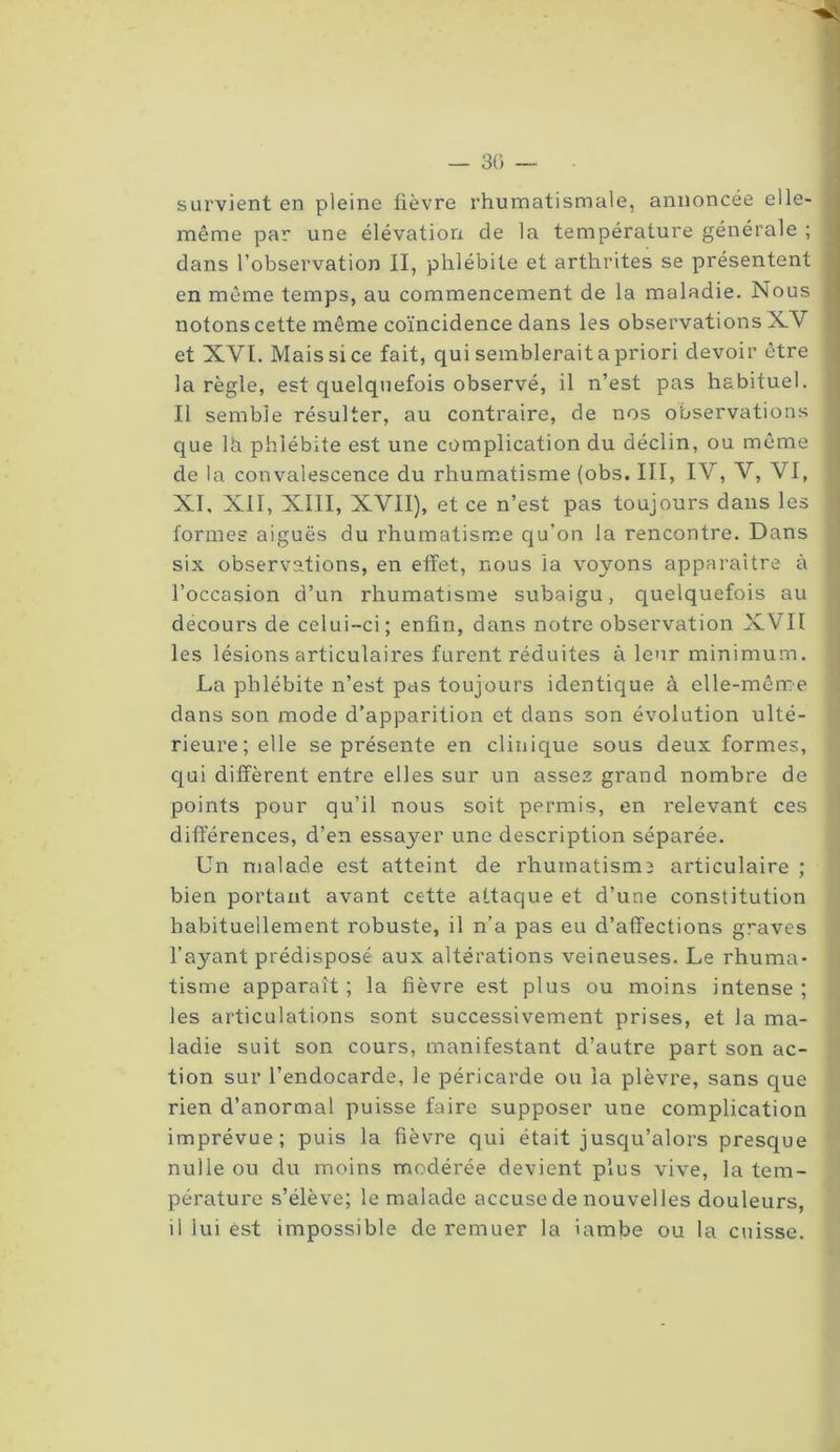 — 30 survient en pleine fièvre rhumatismale, annoncée elle- même par une élévation de la température générale ; dans l’observation II, phlébite et arthrites se présentent en même temps, au commencement de la maladie. Nous notons cette même coïncidence dans les observations XV et XVI. Mais si ce fait, qui semblerait a priori devoir être la règle, est quelquefois observé, il n’est pas habituel. Il semble résulter, au contraire, de nos observations que lh phlébite est une complication du déclin, ou même de la convalescence du rhumatisme (obs. III, IV, V, VI, XI, XII, XIII, XVII), et ce n’est pas toujours dans les formes aiguës du rhumatisme qu’on la rencontre. Dans six observations, en effet, nous la voyons apparaître à l’occasion d’un rhumatisme subaigu, quelquefois au decours de celui-ci; enfin, dans notre observation XVII les lésions articulaires furent réduites à leur minimum. La phlébite n’est pas toujours identique à elle-même dans son mode d’apparition et dans son évolution ulté- rieure; elle se présente en clinique sous deux formes, qui diffèrent entre elles sur un assez grand nombre de points pour qu’il nous soit permis, en relevant ces différences, d’en essayer une description séparée. Un malade est atteint de rhumatisme articulaire ; bien portant avant cette attaque et d’une constitution habituellement robuste, il n’a pas eu d’affections graves l’ayant prédisposé aux altérations veineuses. Le rhuma- tisme apparaît ; la fièvre est plus ou moins intense ; les articulations sont successivement prises, et la ma- ladie suit son cours, manifestant d’autre part son ac- tion sur l’endocarde, le péricarde ou la plèvre, sans que rien d’anormal puisse faire supposer une complication imprévue; puis la fièvre qui était jusqu’alors presque nulle ou du moins modérée devient plus vive, la tem- pérature s’élève; le malade accuse de nouvelles douleurs, il lui est impossible de remuer la ïambe ou la cuisse.