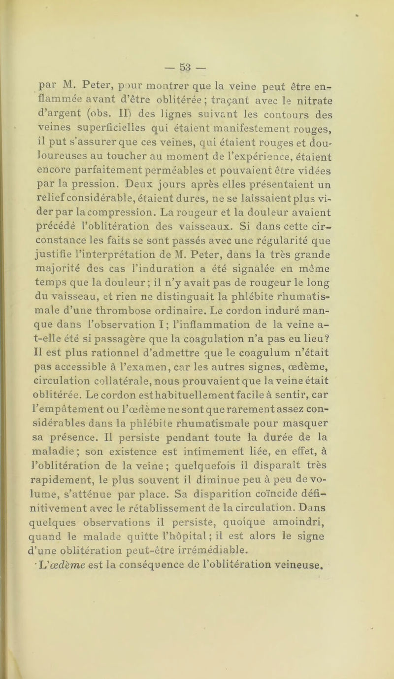 par M. Peter, pour montrer que la veine peut être en- flammée avant d’être oblitérée; traçant avec le nitrate d’argent (obs. IL des lignes suivant les contours des veines superficielles qui étaient manifestement rouges, il put s’assurer que ces veines, qui étaient rouges et dou- loureuses au toucher au moment de l’expérience, étaient encore parfaitement perméables et pouvaient être vidées par la pression. Deux jours après elles présentaient un relief considérable, étaient dures, ne se laissaient plus vi- der par lacompression. La rougeur et la douleur avaient précédé l’oblitération des vaisseaux. Si dans cette cir- constance les faits se sont passés avec une régularité que justifie l’interprétation de M. Peter, dans la très grande majorité des cas l’induration a été signalée en même temps que la douleur ; il n’y avait pas de rougeur le long du vaisseau, et rien ne distinguait la phlébite rhumatis- male d’une thrombose ordinaire. Le cordon induré man- que dans l’observation I; l’inflammation de la veine a- t-elle été si passagère que la coagulation n’a pas eu lieu? Il est plus rationnel d’admettre que le coagulum n’était pas accessible à l’examen, car les autres signes, œdème, circulation collatérale, nous prouvaient que la veine était oblitérée. Le cordon esthabituellement facile à sentir, car l’empâtement ou l’œdème ne sont que rarement assez con- sidérables dans la phlébite rhumatismale pour masquer sa présence. Il persiste pendant toute la durée de la maladie ; son existence est intimement liée, en effet, à l’oblitération de la veine ; quelquefois il disparaît très rapidement, le plus souvent il diminue peu à peu de vo- lume, s’atténue par place. Sa disparition coïncide défi- nitivement avec le rétablissement de la circulation. Dans quelques observations il persiste, quoique amoindri, quand le malade quitte l’hôpital ; il est alors le signe d’une oblitération peut-être irrémédiable. L'œdème est la conséquence de l’oblitération veineuse.