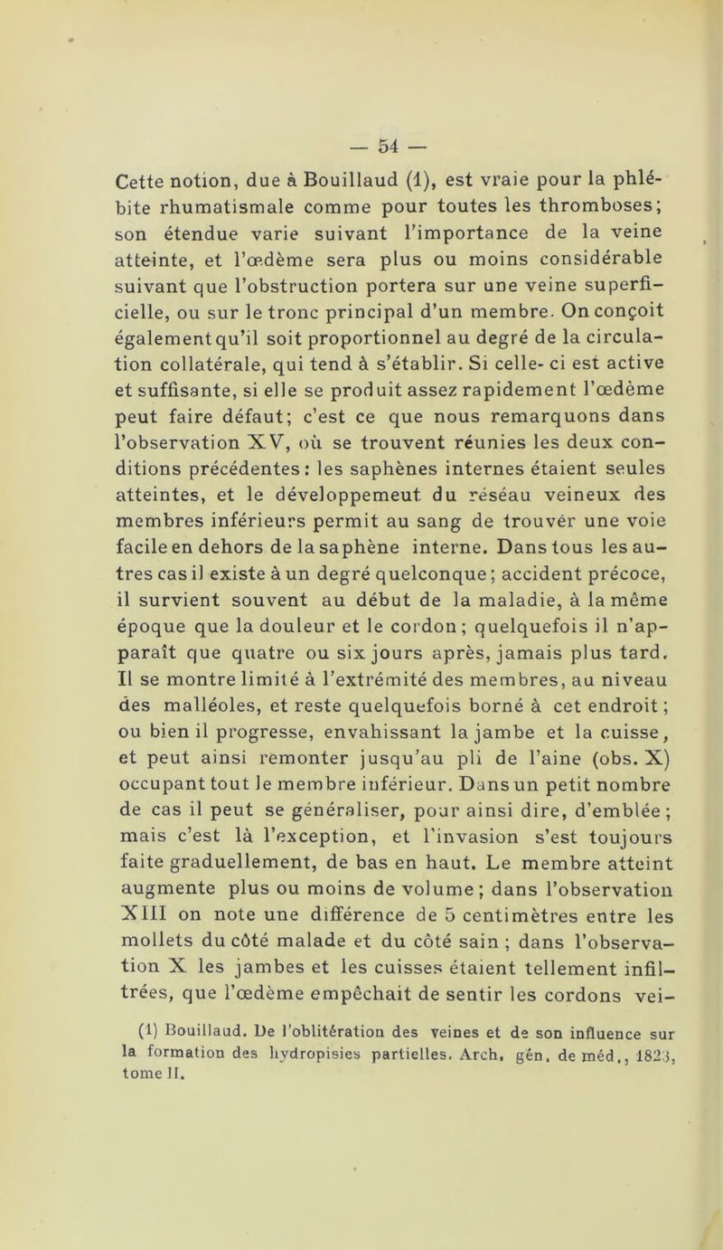 Cette notion, due à Bouillaud (1), est vraie pour la phlé- bite rhumatismale comme pour toutes les thromboses; son étendue varie suivant l’importance de la veine atteinte, et l’œdème sera plus ou moins considérable suivant que l’obstruction portera sur une veine superfi- cielle, ou sur le tronc principal d’un membre. On conçoit également qu’il soit proportionnel au degré de la circula- tion collatérale, qui tend à s’établir. Si celle- ci est active et suffisante, si elle se produit assez rapidement l’œdème peut faire défaut; c’est ce que nous remarquons dans l’observation XV, où se trouvent réunies les deux con- ditions précédentes: les saphènes internes étaient seules atteintes, et le développement du réséau veineux des membres inférieurs permit au sang de trouver une voie facile en dehors de la saphène interne. Dans tous les au- tres cas il existe à un degré quelconque ; accident précoce, il survient souvent au début de la maladie, à la même époque que la douleur et le cordon ; quelquefois il n’ap- paraît que quatre ou six jours après, jamais plus tard. Il se montre limité à l’extrémité des membres, au niveau des malléoles, et reste quelquefois borné à cet endroit ; ou bien il progresse, envahissant la jambe et la cuisse, et peut ainsi remonter jusqu’au pli de l’aine (obs. X) occupant tout le membre inférieur. Dans un petit nombre de cas il peut se généraliser, pour ainsi dire, d’emblée ; mais c’est là l’exception, et l'invasion s’est toujours faite graduellement, de bas en haut. Le membre atteint augmente plus ou moins de volume ; dans l’observation XIII on note une différence de 5 centimètres entre les mollets du côté malade et du côté sain; dans l’observa- tion X les jambes et les cuisses étaient tellement infil- trées, que l’œdème empêchait de sentir les cordons vei- (1) Bouillaud. De l’oblitération des veines et de son influence sur la formation des hvdropisies partielles. Arch, gén. de méd,, 182:}, tome II.