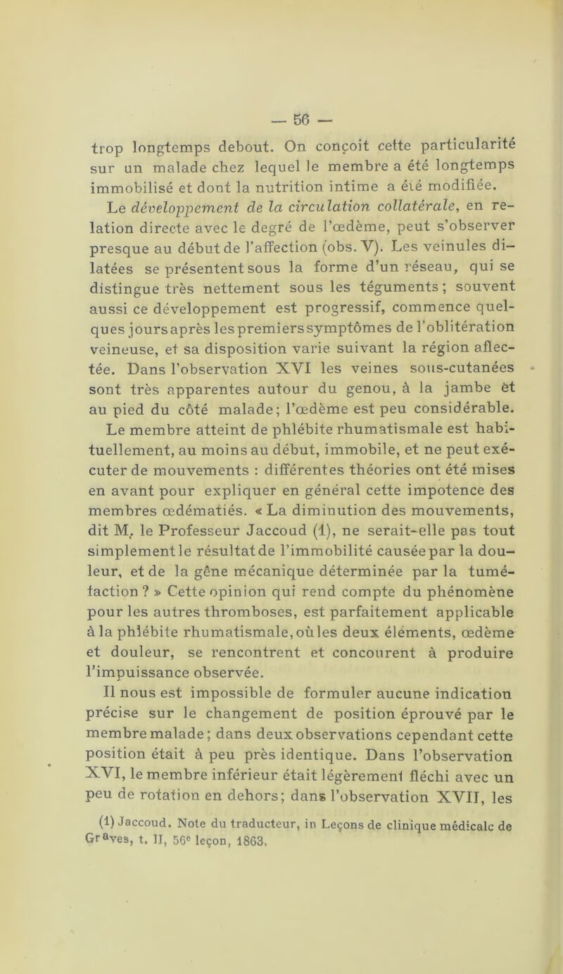 trop longtemps debout. On conçoit cette particularité sur un malade chez lequel le membre a été longtemps immobilisé et dont la nutrition intime a éié modifiée. Le développement de la circulation collatérale, en re- lation directe avec le degré de l’oedème, peut s’observer presque au début de l’affection (obs. V). Les veinules di- latées se présentent sous la forme d’un réseau, qui se distingue très nettement sous les téguments; souvent aussi ce développement est progressif, commence quel- ques joursaprès les premiers symptômes de l’oblitération veineuse, et sa disposition varie suivant la région aflec- tée. Dans l’observation XVI les veines sous-cutanées sont très apparentes autour du genou, à la jambe et au pied du côté malade; l’oedème est peu considérable. Le membre atteint de phlébite rhumatismale est habi- tuellement, au moins au début, immobile, et ne peut exé- cuter de mouvements : différentes théories ont été mises en avant pour expliquer en général cette impotence des membres œdématiés. « La diminution des mouvements, dit M. le Professeur Jaccoud (1), ne serait-elle pas tout simplement le résultat de l’immobilité causée par la dou- leur, et de la gêne mécanique déterminée parla tumé- faction ? » Cette opinion qui rend compte du phénomène pour les autres thromboses, est parfaitement applicable à la phlébite rhumatismale, où les deux éléments, œdème et douleur, se rencontrent et concourent à produire l’impuissance observée. Il nous est impossible de formuler aucune indication précise sur le changement de position éprouvé par le membre malade; dans deux observations cependant cette position était à peu près identique. Dans l’observation XVI, le membre inférieur était légèrement fléchi avec un peu de rotation en dehors; dans l’observation XVII, les (1) Jaccoud. Note du traducteur, in Leçons de clinique médicale de Graves, t. II, 56e leçon, 1863.