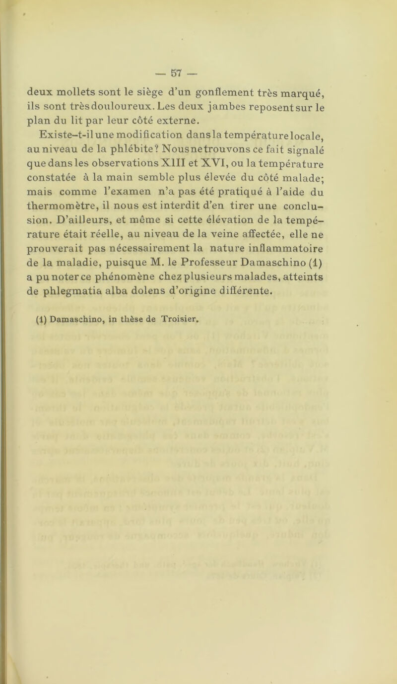deux mollets sont le siège d’un gonflement très marqué, ils sont trèsdouloureux. Les deux jambes reposent sur le plan du lit par leur côté externe. Existe-t-il une modification dansla températurelocale, au niveau de la phlébite? Nousnetrouvons ce fait signalé que dans les observations XIII et XVI, ou la température constatée à la main semble plus élevée du côté malade; mais comme l’examen n’a pas été pratiqué à l’aide du thermomètre, il nous est interdit d’en tirer une conclu- sion. D’ailleurs, et même si cette élévation de la tempé- rature était réelle, au niveau de la veine affectée, elle ne prouverait pas nécessairement la nature inflammatoire de la maladie, puisque M. le Professeur Damaschino (1) a pu noter ce phénomène chez plusieurs malades, atteints de phlegmatia alba dolens d’origine différente. (1) Damaschino, in thèse de Troisier.