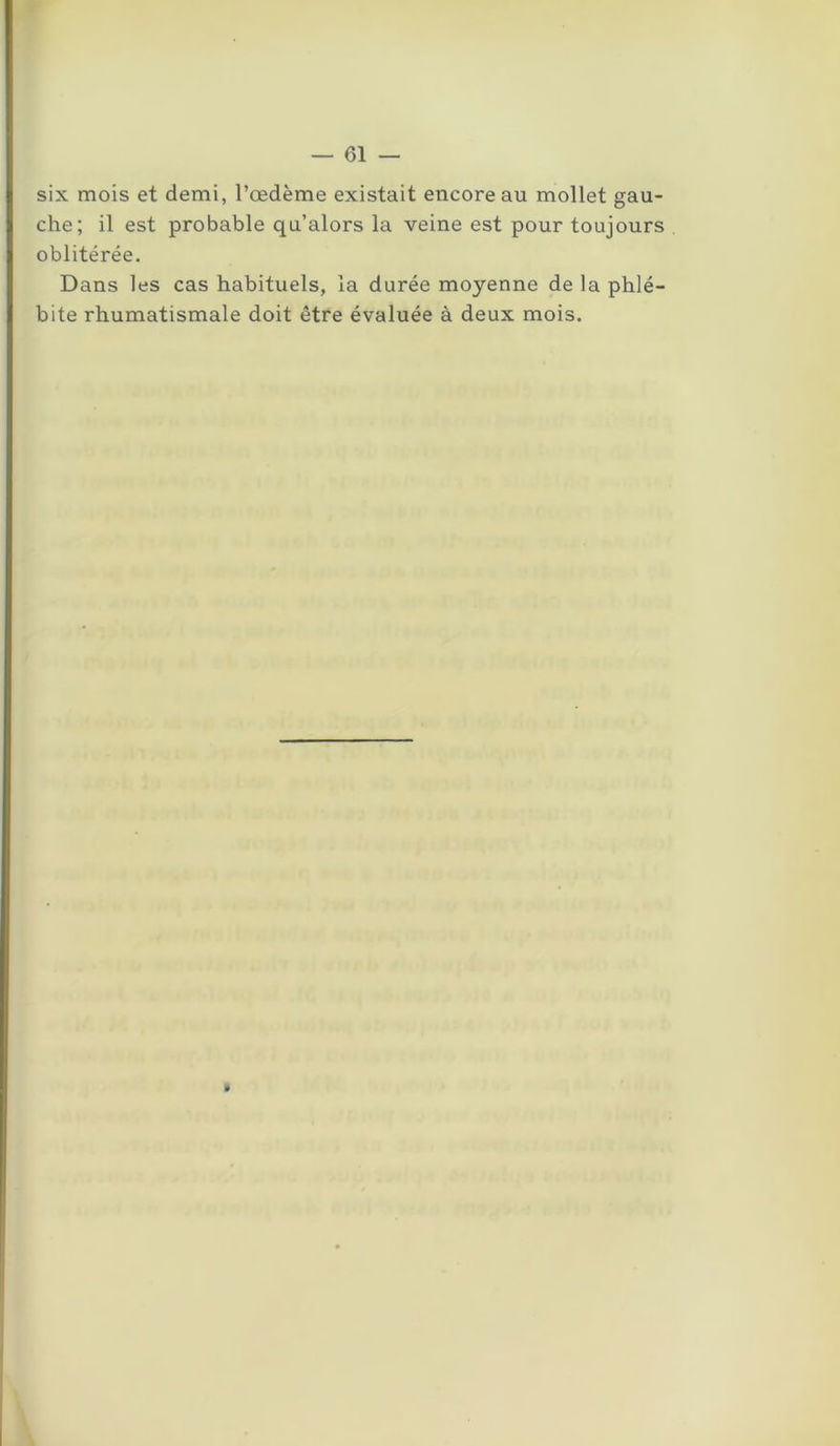 six mois et demi, l’œdème existait encore au mollet gau- che; il est probable qu’alors la veine est pour toujours oblitérée. Dans les cas habituels, la durée moyenne de la phlé- bite rhumatismale doit être évaluée à deux mois.