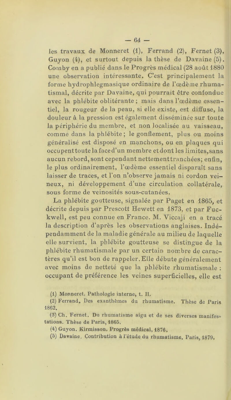 les travaux de Monneret (1), Ferrand (2), Fernet (3), Guyon (4), et surtout depuis la thèse de Davaine(5). Cornby en a publié dans le Progrès médical (28 août 1880 une observation intéressante. C’est principalement la forme hydrophlegmasique ordinaire de l’oedème rhuma- tismal, décrite par Davaine, qui pourrait être confondue avec la phlébite oblitérante ; mais dans l’oedème essen- tiel, la rougeur de la peau, si elle existe, est diffuse, la douleur à la pression est également disséminée sur toute la périphérie du membre, et non localisée au vaisseau, comme dans la phlébite; le gonflement, plus ou moins généralisé est disposé en manchons, ou en plaques qui occupenttoutelafaced’un membre et dont les limites,sans aucun rebord, sont cependant nettementtranchées; enfin, le plus ordinairement, l’oedème essentiel disparaît sans laisser de traces, et l’on n’observe jamais ni cordon vei- neux, ni développement d’une circulation collatérale, sous forme de veinosités sous-cutanées. La phlébite goutteuse, signalée par Paget en 1865, et décrite depuis par Prescott Hewett en 1873, et par Fuc- kwell, est peu connue en France. M. Viccaji en a tracé la description d’après les observations anglaises. Indé- pendamment de la maladie générale au milieu de laquelle elle survient, la phlébite goutteuse se distingue de la phlébite rhumatismale par un certain nombre de carac- tères qu’il est bon de rappeler. Elle débute généralement avec moins de netteté que la phlébite rhumatismale : occupant de préférence les veines superficielles, elle est (1) Monneret. Pathologie interne, t. II. (2) Ferrand. Des exanthèmes du rhumatisme. Thèse de Paris 1862. (3) Ch. Fernet. Du rhumatisme aigu et de ses diverses manifes- tations. Thèse de Paris, 1865. (4) Guyon. Kirmisson. Progrès médical, 1876. (5) Davaine. Contribution à l'étude du rhumatisme. Paris, 1879.
