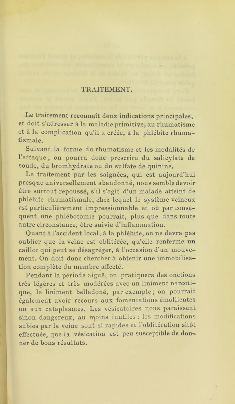 TRAITEMENT. Le traitement reconnaît deux indications principales, et doit s adresser à la maladie primitive, au rhumatisme et à la complication qu’il a créée, à la phlébite rhuma- tismale. Suivant la forme du rhumatisme et les modalités de l’attaque, on pourra donc prescrire du salicylate de soude, du bromhydrate ou du sulfate de quinine. Le traitement par les saignées, qui est aujourd’hui presque universellement abandonné, nous semble devoir être surtout repoussé, s’il s’agit d’un malade atteint de phlébite rhumatismale, chez lequel le système veineux est particulièrement impressionnable et où par consé- quent une phlébotomie pourrait, plus que dans toute autre circonstance, être suivie d’inflammation. Quant à l’accident local, à la phlébite, on ne devra pas oublier que la veine est oblitérée, qu’elle renferme un caillot qui peut se désagréger, à l’occasion d’un mouve- ment. On doit donc chercher à obtenir une immobilisa- tion complète du membre affecté. Pendant la période aiguë, on pratiquera des onctions très légères et très modérées avec un Uniment narcoti- que, le liniment belladoné, par exemple ; on pourrait également avoir recours aux fomentations émollientes ou aux cataplasmes. Les vésicatoires nous paraissent sinon dangereux, au rqoins inutiles : les modifications subies par la veine sont si rapides et l’oblitération sitôt effectuée, que la vésication est peu susceptible de don- ner de bons résultats.