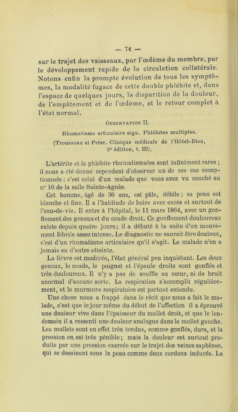 sur le trajet des vaisseaux, par l’œdème du membre, par le développement rapide de la circulation collatérale. Notons enfin la prompte évolution de tous les symptô- mes, la modalité fugace de cette double phlébite et, dans l’espace de quelques jours, la disparition de la douleur, de l’empâtement et de l’œdème, et le retour complet à l’état normal. Observation 11. Rhumatisme articulaire aigu. Phlébites multiples. (Trousseau et Peter. Clinique médicale de l’Hôtel-Dieu, 5e édition, t. III). L’artérite et la phlébite rhumatismales sont inliniment rares ; il nous a été donné cependant d’observer un de ces cas excep- tionnels : c’est celui d’un malade que vous avez vu couché au n° 16 de la salle Sainte-Agnès. Cet homme, âgé de 36 ans, est pâle, débile ; sa peau est blanche et fine. Il a l’habitude de boire avec excès et surtout de l’eau-de-vie. Il entre à l’hôpital, le 11 mars 1864, avec un gon- llementdes genouxet du coude droit. Ce gonflement douloureux existe depuis quatre jours; il a débuté à la suite d’un mouve- ment fébrile assez intense. Le diagnostic ne saurait être douteux, c’est d’un rhumatisme articulaire qu’il s’agit. Le malade n’en a jamais eu d’autre atteinte. La fièvre est modérée, l’état général peu inquiétant. Les deux genoux, le coude, le poignet et l’épaule droits sont gonflés et très douloureux. Il n’y a pas de souffle au cœur, ni de bruit anormal d’aucune sorte. La respiration s’accomplit régulière- ment, et le murmure respiratoire est partout entendu. Une chose nous a frappé dans le récit que nous a fait le ma- lade, c’est que le jour même du début de l’affection il a éprouvé une douleur vive dans l’épaisseur du mollet droit, et que le len- demain il a ressenti une douleur analogue dans le mollet gauche. Les mollets sont en effet très tendus, comme gonflés, durs, et la pression en est très pénible; mais la douleur est surtout pro- duite par une pression exercée sur le trajet des veines saphènes, qui se dessinent sous la peau comme deux cordons indurés. La
