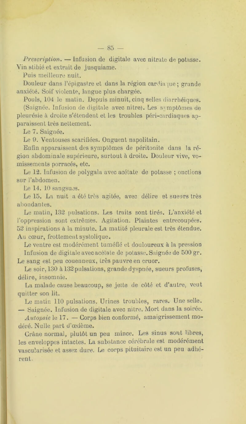 Prescription. — Infusion de digitale avec nitrate de potasse. Vin stibié et extrait de .jusquiame. Puis meilleure nuit. Douleur dans l’épigastre et dans la région cardia [ue; grande anxiété. Soif violente, langue plus chargée. Pouls, 104 le matin. Depuis minuit, cinq selles diarrhéiques. (Saignée. Infusion de digitale avec nitre). Les symptômes de pleurésie à droite s’étendent et les troubles péri-cardiaques ap- paraissent très nettement. Le 7. Saignée. Le 0. Ventouses scarifiées. Onguent napolitain. Enfin apparaissent des symptômes de péritonite dans la ré- gion abdominale supérieure, surtout à droite. Douleur vive, vo- missements porracés, etc. Le 12. Infusion de polygala avec acétate de potasse ; onctions sur l’abdomen. Le 14. 10 sangsues. Le 15. La nuit a été très agitée, avec délire et sueurs très abondantes. Le matin, 132 pulsations. Les traits sont tirés. L’anxiété et l’oppression sont extrêmes. Agitation. Plaintes entrecoupées. 52 inspirations à la minute. La matité pleurale est très étendue. Au cœur, frottement systolique. Le ventre est modérément tuméfié et douloureux à la pression Infusion de digitale avec acétate de potasse. Saignée de 500 gr. Le sang est peu couenneux, très pauvre en cruor. Le soir, 130 à 132pulsations, grande dyspnée, sueurs profuses, délire, insomnie. La malade cause beaucoup, se .jette de côté et d’autre, veut quitter son lit. Le matin 110 pulsations. Urines troubles, rares. Une selle. — Saignée. Infusion de digitale avec nitre. Mort dans la soirée. Autopsie le 17. — Corps bien conformé, amaigrissement mo- déré. Nulle part d’œdème. Crâne normal, plutôt un peu mince. Les sinus sont libres, les enveloppes intactes. La substance cérébrale est modérément vascularisée et assez dure. Le corps pituitaire est un peu adhé- rent.