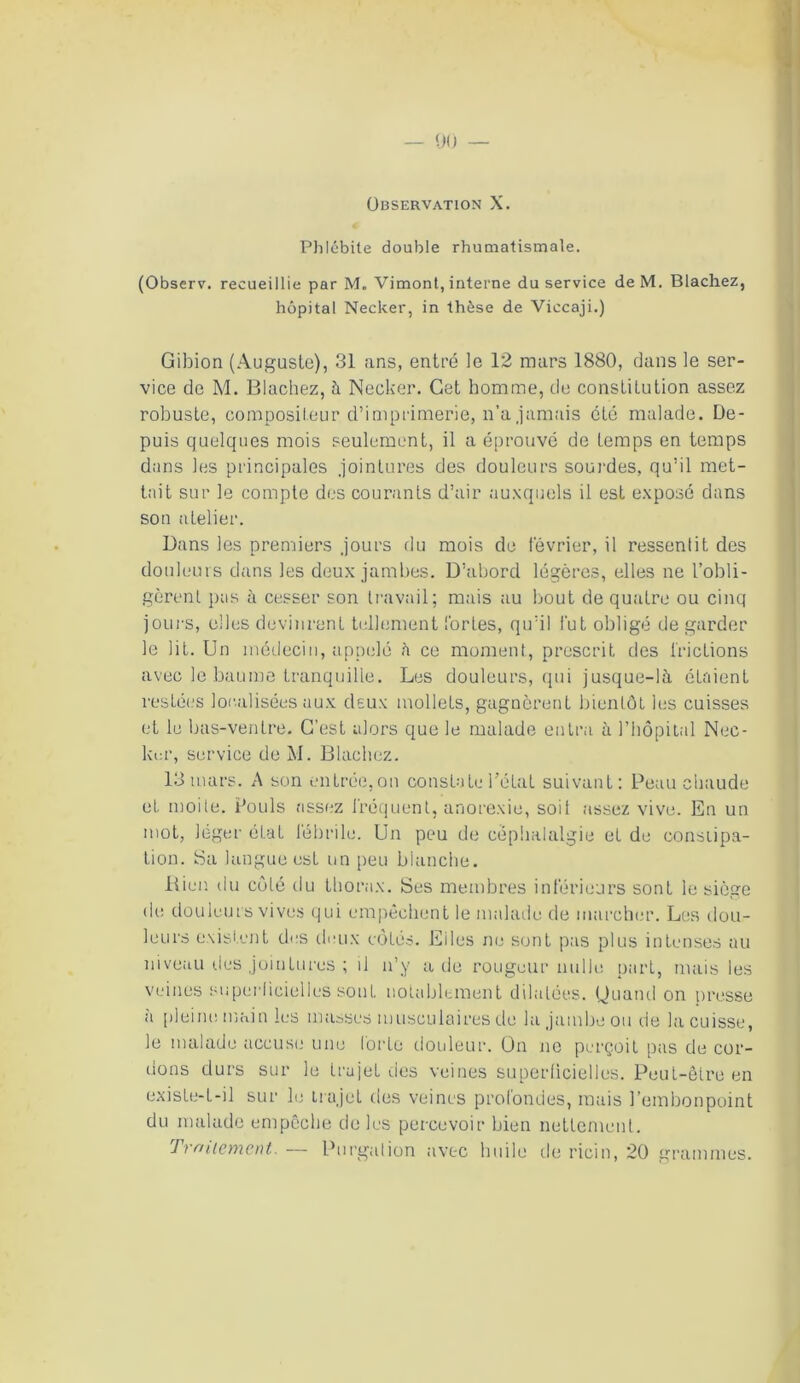 Observation X. Phlébite double rhumatismale. (Observ. recueillie par M. Vimont, interne du service de M. Blachez, hôpital Necker, in thèse de Viccaji.) Gibion (Auguste), 31 ans, entré le 12 mars 1880, dans le ser- vice de M. Blachez, à Necker. Cet homme, de constitution assez robuste, compositeur d’imprimerie, n’a jamais été malade. De- puis quelques mois seulement, il a éprouvé de temps en temps dans les principales jointures des douleurs sourdes, qu’il met- tait sur le compte des courants d’air auxquels il est exposé dans son atelier. Dans les premiers jours du mois de février, il ressentit des douleurs dans les deux jambes. D’abord légères, elles ne l’obli- gèrent pas à cesser son travail; mais au bout de quatre ou cinq jours, elles devinrent tellement fortes, qu’il lut obligé de garder le lit. Un médecin, appelé à ce moment, prescrit des frictions avec le baume tranquille. Les douleurs, qui jusque-là étaient restées localisées aux deux mollets, gagnèrent bientôt les cuisses et le bas-ventre. C’est alors que le malade entra à l’hôpital Nec- ker, service de M. Blachez. 13 mars. A son entrée,on constate Tétât suivant: Peau chaude et moite. Pouls assez fréquent, anorexie, soit assez vive. En un mot, léger état fébrile. Un peu de céphalalgie et de constipa- tion. Sa langue est un peu blanche. Bien du côté du thorax. Ses membres inférieurs sont le siège de douleurs vives qui empêchent le malade de marcher. Les dou- leurs existent des deux côtés. Eiles ne sont pas plus intenses au niveau ries jointures ; il n’y a de rougeur nulle part, mais les veines superficielles sont notablement dilatées. Quand on presse à pleine main les masses musculaires de la jambe ou de la cuisse, le malade accuse une forte douleur. On no perçoit pas de cor- dons durs sur le trajet des veines superficielles. Peut-être en existe-L-il sur le trajet des veines profondes, mais l’embonpoint du malade empêche de les percevoir bien nettement. Traitement. — Purgation avec huile de ricin, 20 grammes.