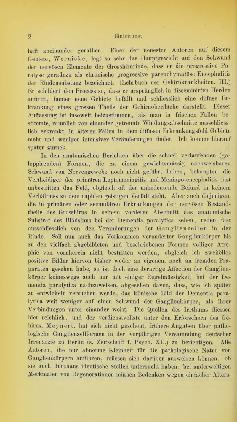liaft aneinander gerathen. Einer der neuesten Autoren auf diesem Gebiete, Weruicke, legt so sehr das Hauptgewicht auf den Schwund der nervösen Elemente der Grosshirnrinde, dass er die progressive Pa- ralyse geradezu als chronische progressive parenchymatöse Encephalitis der Rindensubstanz bezeichnet. (Lehrbuch der Gehirukrankheiten. III.) Er schildert den Process so, dass er ursprünglich in disseminirten Herden auftritt, immer neue Gebiete befällt und schliesslich eine diffuse Er- krankung eines grossen Theils der Gehiimoberfläche darstellt. Dieser Auffassung ist insoweit beizustimmen, als man in fi’ischen Fällen be- stimmte, räumlich von einander getrennte Windungsabschnitte ausschliess- lich erkrankt, in älteren Fällen in dem diffusen Erkrankungsfeld Gebiete mehr und weniger intensiver Veränderungen findet. Ich komme hierauf später zurück. In den anatomischen Berichten über die schnell verlaufenden (ga- loppirenden) Formen, die zu einem gewichtsmässig nachweisbaren Schwund von Nervengewebe noch nicht geführt haben, beliaupten die Vertheidiger der primären Leptomeningitis und Meningo-encephalitis fast unbestritten das Feld, obgleich oft der unbedeutende Befund in keinem Verhältniss zu dem rapiden geistigen Verfall steht. Aber auch diejenigen, die in primären oder secundären Erkrankungen der nervösen Bestand- theile des Grosshirns in seinem vorderen Abschnitt das anatomische Substrat des Blödsinns bei der Dementia paralytica sehen, reden fast ausschliesslich von den Veränderungen der Ganglienzellen in der Rinde. Soll nun auch das Vorkommen veränderter Ganglienkörper bis zu den vielfach abgebildeten und beschriebenen Formen völliger Atro- phie von vornherein nicht bestritten werden, obgleich ich zweifellos positive Bilder hiei’von bisher weder an eigenen, noch an fremden Prä- paraten gesehen habe, so ist doch eine derartige Affection der Ganglien- körper keineswegs auch nur mit einiger Regelmässigkeit bei der De- mentia paralytica nachznweisen, abgesehen davon, dass, wie ich später zu entwickeln versuchen werde, das klinische Bild der Dementia para- lytica weit weniger auf einen Schwund der Ganglienkörper, als ihrer Verbindungen unter einander weist. Die Quellen des Irrthums fliessen hier reichlich, und der verdienstvollste unter den Erforschern des Ge- hirns, Meynert, hat sich nicht gescheut, frühere Angaben über patho- logische Ganglienzellformen in der vorjährigen Versammlung deutscher Irrenärzte zu Berlin (s. Zeitschrift f. Psych. XL.) zu berichtigen. Alle Autoren, die nur abnorme Kleinheit für die pathologische Natur von Ganglienkörpern anführen, müssen sich darüber answeisen können, ob sie auch durchaus identische Stellen untersucht haben; bei anderweitigen Merkmalen von Degenerationen müssen Bedenken wegen einfacher Alters-