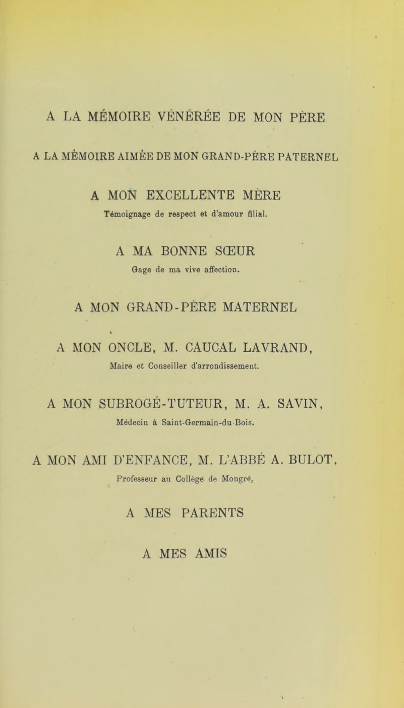 A LA MÉMOIRE VÉNÉRÉE DE MON PÈRE A LA MÉMOIRE AIMÉE DE MON GRAND-PÈRE PATERNEL A MON EXCELLENTE MÈRE Témoignage de respect et d'amour filial. A MA BONNE SŒUR Gage de ma vive affection, A MON GRAND-PÈRE MATERNEL % A MON ONCLE, M. CAUCAL LAVRAND, Maire et Conseiller d’arrondissement, A MON SUBROGÉ-TUTEUR, M. A. SAVIN, Médecin à Saint-Germain-du Bois. A MON AMI D’ENFANCE, M. L’ABBÉ A. BULOT, Professeur au Collège de Mongré, A MES PARENTS A MES AMIS