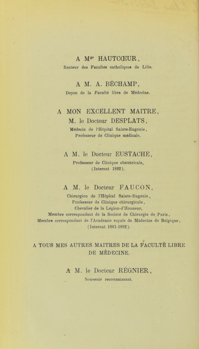 A HAUTCŒUR, Recteur des Facultés catholiques de Lille. A M. A. BÉCHAMP, Doyen de la Faculté libre de Médecine. A MON EXCELLENT MAITRE, M. le Docteur DESPLATS, Médecin de l’Hôpital Sainte-Eugénie, Professeur de Clinique naédicale. A M. le Docteur EUSTACHE, Professeur de Clinique obstétricale, (Internat 1882). A M. le Docteur FAUCON, Chirurgien de l'Hôpital Sainte-Eugénie, Professeur de Clinique chirurgicale, Chevalier de la Légion-d’Honneur, Membre correspondant de la Société de Chirurgie de Paris, Membre correspondant de l’Académie royale de Médecine de Belgique, (Internat 1881-1882). A TOUS MES AUTRES MAITRES DE LA FACULTÉ LIBRE DE MÉDECINE. A M. le Docteur RÉGNIER, Souvenir reconnaissant.