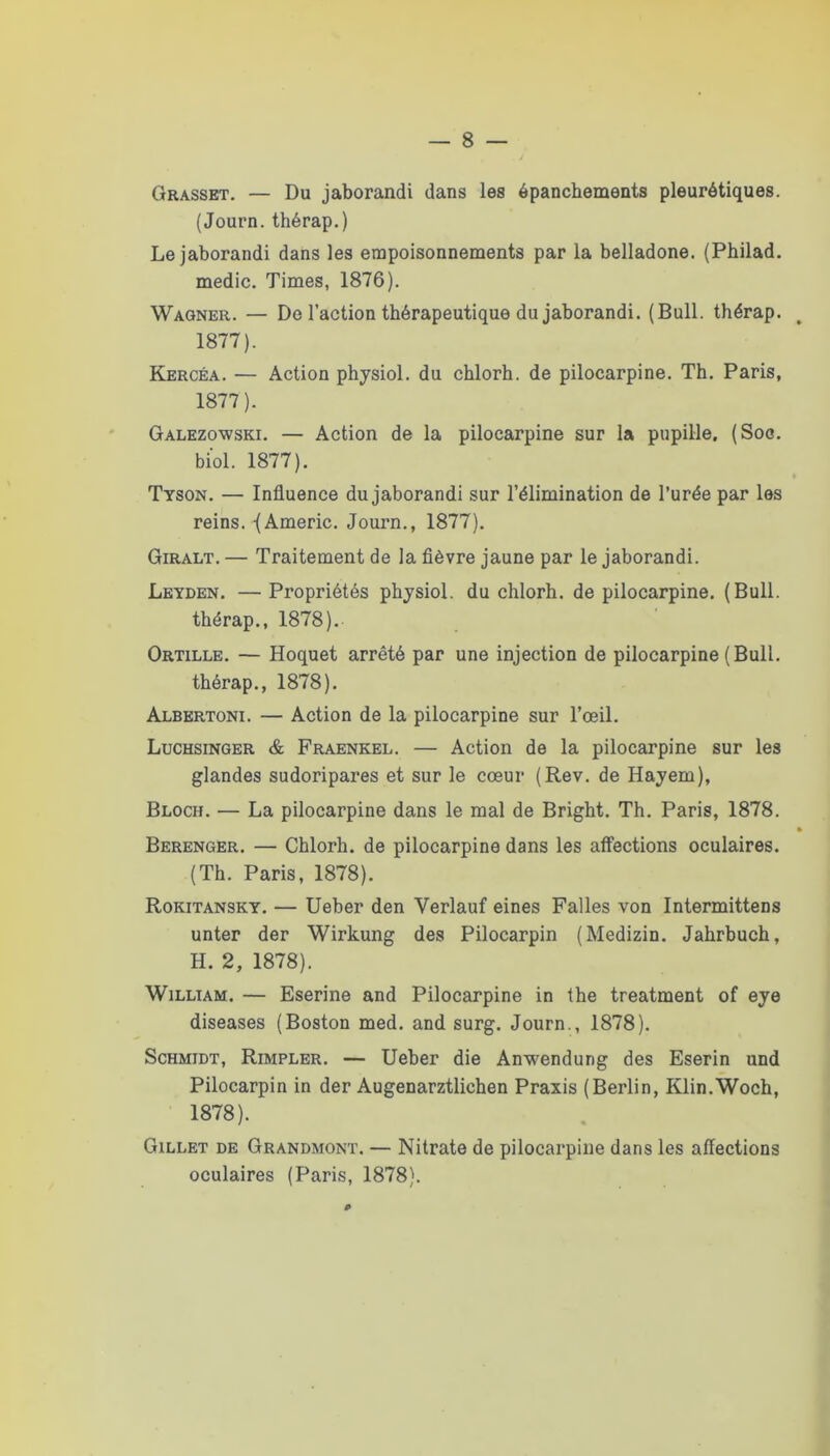 Grasset. — Du jaborandi dans les épanchements pleurétiques. (Journ.thérap.) Le jaborandi dans les empoisonnements par la belladone. (Philad. medic. Times, 1876). Wagner. — Do l’action thérapeutique du jaborandi. (Bull, thérap. 1877). Kercéa. — Action physiol. du chlorh. de pilocarpine. Th. Paris, 1877) . Galezowski. — Action de la pilocarpine sur la pupille. (Soc. bi'ol. 1877). Tyson. — Influence du jaborandi sur l’élimination de l’urée par les reins. -{Americ. Jouim., 1877). Giralt. — Traitement de la fièvre jaune par le jaborandi. Leyden. — Propriétés phjsiol. du chlorh. de pilocarpine. (Bull, thérap., 1878). Ortille. — Hoquet arrêté par une injection de pilocarpine (Bull, thérap., 1878). Albertoni. — Action de la pilocarpine sur l’œil. Luchsinger & Fraenkel. — Action de la pilocarpine sur les glandes sudoripares et sur le cœur (Rev. de Hayem), Bloch. — La pilocarpine dans le mal de Bright. Th. Paris, 1878. Berenger. — Chlorh. de pilocarpine dans les affections oculaires. (Th. Paris, 1878). Rokitansky. — Ueber den Verlauf eines Falles von Intermittens unter der Wirkung des Pilocarpin (Medizin. Jahrbuch, H. 2, 1878). William. — Eserine and Pilocarpine in the treatment of eye diseases (Boston med. and surg. Journ,, 1878). Schmidt, Rimpler. — Ueber die Anwendung des Eserin und Pilocarpin in der Augenarztlichen Praxis (Berlin, Klin.Woch, 1878) . Gillet de Grandmont. — Nitrate de pilocarpine dans les affections oculaires (Paris, 1878).