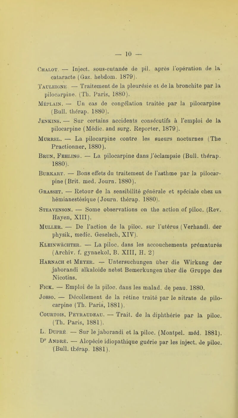 Chalot. — Injeet. sous-cutanée de pii. après l’opération de la cataracte (Gaz. hebdom. 1879). Tauleigne — Traitement de la pleurésie et de la bronchite par la pilocarpine. (Tli. Paris, 1880). Méplain. — Un cas de congélation traitée par la pilocarpine (Bull, thérap. 1880). Jenkins. — Sur certains accidents consécutifs à l’emploi de la pilocarpine (Médic. and surg. Reporter, 1879). Murrel. — La pilocarpine contre les sueurs nocturnes (The Fractionner, 1880). Brun, Fehung. — La pilocarpine dans j’éclampsie (Bull, thérap. 1880). Burkart. — Bons effets du traitement de l’asthme par la pilocar- pine (Brit. med. Journ. 1880). Grasset. — Retour de la sensibilité générale et spéciale chez un hémianestésique (Journ. thérap. 1880). Steavenson. — Some observations on the action of piloc. (Rev. Hayen, XIII). Muller. — De l’action de la piloc. sur l’utérus (Verhandl. der phjsik, medic. Geselsch, XIV). KLEiNwàCHTER. — La piloc. dans les accouchements prématurés (Archiv. f. gynaekol, B. XIII, H. 2) Harnack et Meyer. — Untersuchungen über die Wirkung der jaborandi alkaloïde nebst Bemerkungen über die Gruppe des Nicotins. Fick. — Emploi de la piloc. dans les malad. de peau. 1880. Josso. — Décollement de la rétine traité par le nitrate de pilo- carpine (Th. Paris, 1881). Courtois, Peyraudeau. — Trait, de la diphthérie par la piloc. (Th. Paris, 1881). L. Dupré. — Sur le jaborandi et la piloc. (Montpel. méd. 1881). D* André. — Alopécie idiopathique guérie par les injeet. de piloc. (Bull, thérap. 1881).