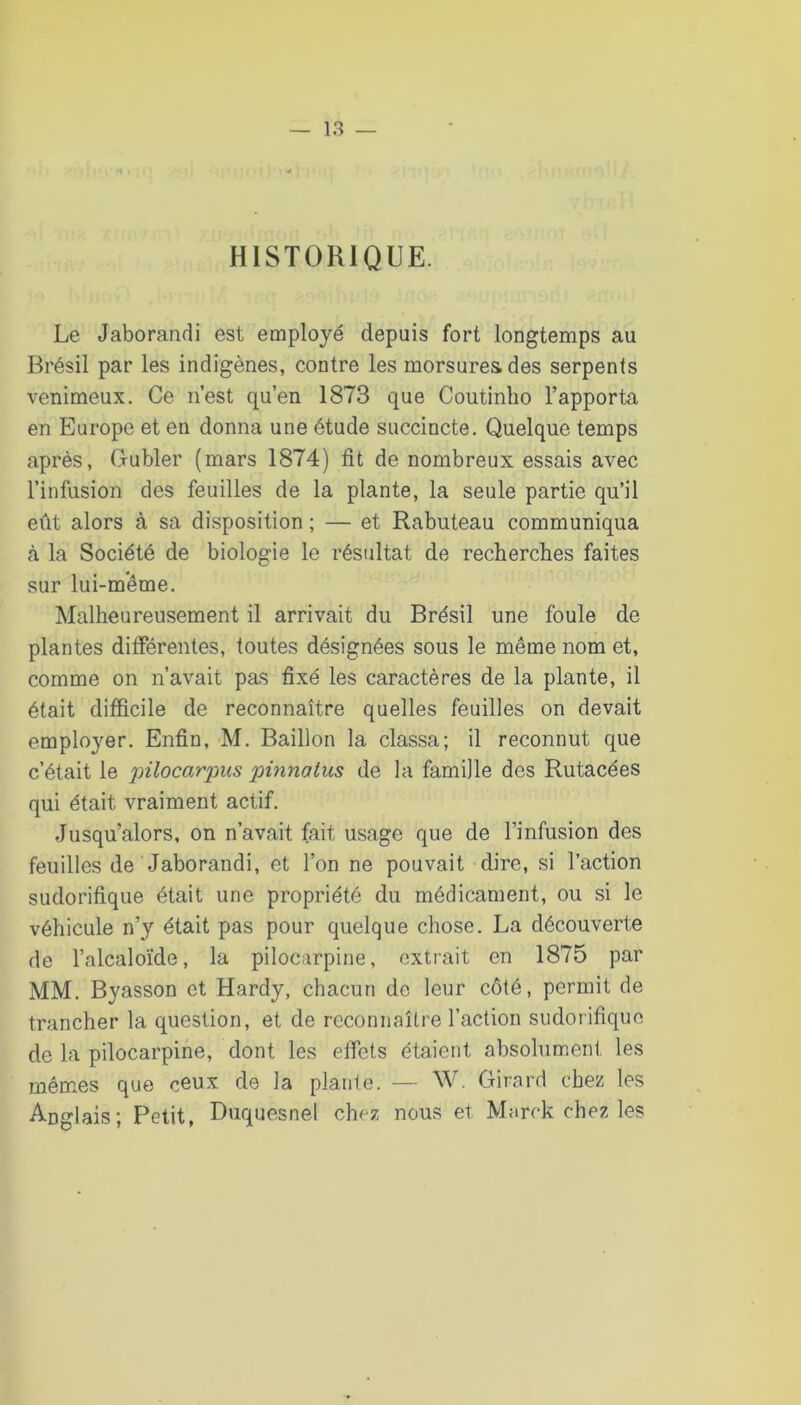 HISTORIQUE. Le Jaborandi est employé depuis fort longtemps au Brésil par les indigènes, contre les morsures des serpents venimeux. Ce n’est qu’en 1873 que Coutinho l’apporta en Europe et en donna une étude succincte. Quelque temps après, Gubler (mars 1874) fit de nombreux essais avec l’infusion des feuilles de la plante, la seule partie qu’il eût alors à sa disposition ; — et Rabuteau communiqua <à la Société de biologie le résultat de recherclies faites sur lui-même. Malheureusement il arrivait du Brésil une foule de plantes différentes, toutes désignées sous le même nom et, comme on n’avait pas fixé les caractères de la plante, il était difficile de reconnaître quelles feuilles on devait employer. Enfin, M. Bâillon la classa; il reconnut que c’était le 'pilocarpus pinnatus de la famille des Rutacées qui était vraiment actif. Jusqu’alors, on n’avait fait usage que de l’infusion des feuilles de Jaborandi, et l’on ne pouvait dire, si l’action sudorifique était une propriété du médicament, ou si le véhicule n’y était pas pour quelque chose. La découverte de l’alcaloïde, la pilocarpine, extrait en 1875 par MM. Byasson et Hardy, chacun de leur côté, permit de trancher la question, et de reconnaître l’action sudorifique de la pilocarpine, dont les effets étaient absolument les mêmes que ceux de la plante. — W. Girard chez les Anglais; Petit, Duquesnel chez nous et Marck chez les