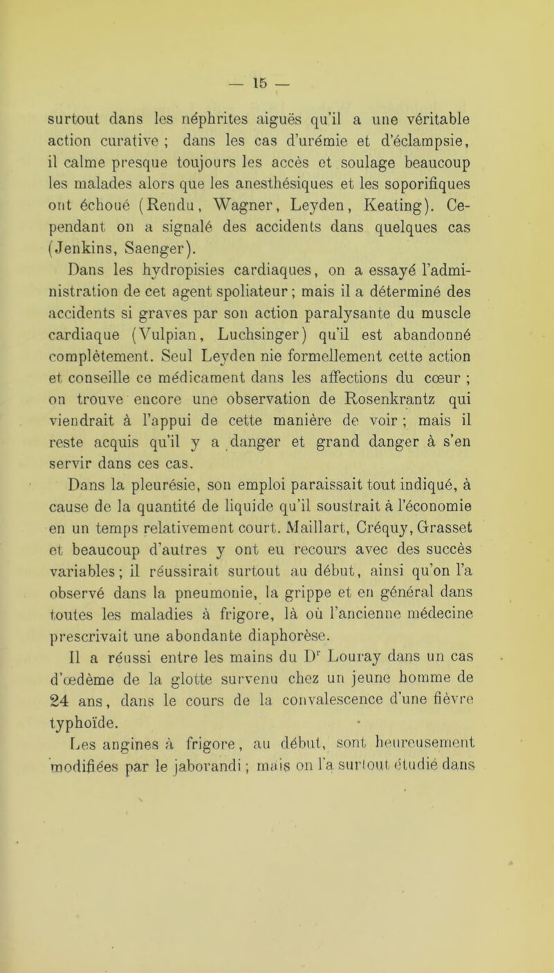 surtout dans les néphrites aiguës qu’il a une véritable action curative ; dans les cas d’urémie et d’éclampsie, il calme presque toujours les accès et soulage beaucoup les malades alors que les anesthésiques et les soporifiques ont échoué (Rendu, Wagner, Leyden, Keating). Ce- pendant on a signalé des accidents dans quelques cas (Jenkins, Saenger). Dans les hydropisies cardiaques, on a essayé l’admi- nistration de cet agent spoliateur ; mais il a déterminé des accidents si graves par son action paralysante du muscle cardiaque (Vulpian, Luchsinger) qu’il est abandonné complètement. Seul Leyden nie formellement cette action et conseille ce médicament dans les affections du cœur ; on trouve encore une observation de Rosenkrantz qui viendrait à l’appui de cette manière de voir ; mais il reste acquis qu’il y a danger et grand danger à s’en servir dans ces cas. Dans la pleurésie, son emploi paraissait tout indiqué, à cause de la quantité de liquide qu’il soustrait à l’économie en un temps relativement court. iMaillart, Créquy, Grasset et beaucoup d’autres y ont eu recours avec des succès variables; il réussirait surtout au début, ainsi qu’on l’a observé dans la pneumonie, la grippe et en général dans toutes les maladies à frigore, là où l’ancienne médecine prescrivait une abondante diaphorèse. Il a réussi entre les mains du ly Louray dans un cas d’œdème de la glotte survenu chez un jeune homme de 24 ans, dans le cours de la convalescence d’une fièvre typhoïde. Les angines à frigore, au début, sont heureusement modifiées par le jaborandi ; mais on l'a surlout étudié dans