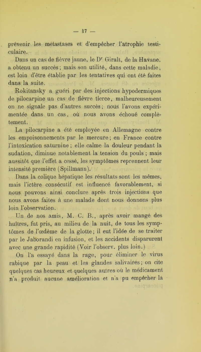 prévenir les métastases et d’empêcher l’atrophie testi- culaire. Dans un cas de tièvre jaune, le D‘‘ Giralt, de la Havane, a obtenu un succès; mais son utilité, dans cette maladie, est loin d’être établie par les tentatives qui ont été faites dans la suite. Rokitansky a guéri par des injections hypodermiques de pilocarpine un cas de fièvre tierce, malheureusement on ne signale pas d’autres succès ; nous l’avons expéri- mentée dans un cas, où nous avons échoué complè- tement. La pilocarpine a été employée en Allemagne contre les empoisonnements par le mercure ; en France contre l’intoxication saturnine ; elle calme la douleur pendant la sudation, diminue notablement la tension du pouls ; mais aussitôt que l’effet a cessé, les symptômes reprennent leur intensité première (Spillmann). Dans la colique hépatique les résultats sont les mêmes, mais l’ictère consécutif est influencé favorablement, si nous pouvons ainsi conclure après trois injections que nous avons faites à une malade dont nous donnons plus loin l’observation. Un de nos amis, M. G. B., après avoir mangé des huîtres, fut pris, au milieu de la nuit, de tous les symp- tômes de l’œdème de la glotte ; il eut l’idée de se traiter par le Jaborandi en infusion, et les accidents disparurent avec une grande rapidité (Voir l’observ. plus loin.) On l’a essayé dans la rage, pour éliminer le virus rabique par la peau et les glandes salivaires; on cite quelques cas heureux et quelques autres où le médicament n’a produit aucune amélioration et n’a pu empêcher la