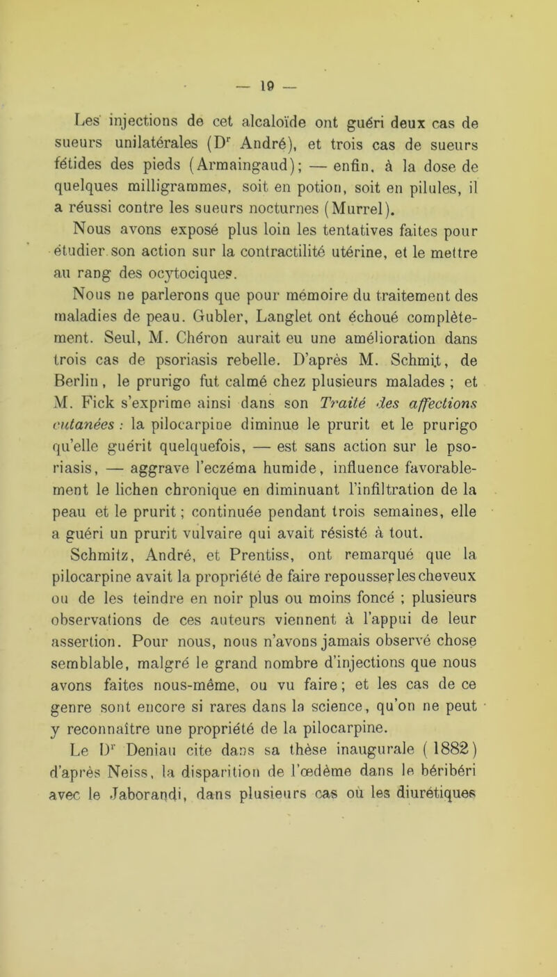 Les injections de cet alcaloïde ont guéri deux cas de sueurs unilatérales {D André), et trois cas de sueurs fétides des pieds ( Armaingaud); — enfin, à la dose de quelques mi11igrarames, soit en potion, soit en pilules, il a réussi contre les sueurs nocturnes (Murrel). Nous avons exposé plus loin les tentatives faites pour étudier son action sur la contractilité utérine, et le mettre au rang des ocytocique?. Nous ne parlerons que pour mémoire du traitement des maladies de peau. Gubler, Langlet ont échoué complète- ment. Seul, M. Chéron aurait eu une amélioration dans trois cas de psoriasis rebelle. D’après M. Schmi.t, de Berlin , le prurigo fut calmé chez plusieurs malades ; et M. Fick s’exprime ainsi dans son Traité des affections cutanées : la pilocarpine diminue le prurit et le prurigo quelle guérit quelquefois, — est sans action sur le pso- riasis, — aggrave l’eczéma humide, influence favorable- ment le lichen chronique en diminuant l’infiltration de la peau et le prurit ; continuée pendant trois semaines, elle a guéri un prurit vulvaire qui avait résisté à tout. Schmitz, André, et Prentiss, ont remarqué que la pilocarpine avait la propriété de faire repousser les cheveux ou de les teindre en noir plus ou moins foncé ; plusieurs observations de ces auteurs viennent à l’appui de leur assertion. Pour nous, nous n’avons jamais observé chose semblable, malgré le grand nombre d’injections que nous avons faites nous-même, ou vu faire ; et les cas de ce genre sont encore si rares dans la science, qu’on ne peut y reconnaître une propriété de la pilocarpine. Le D*' Deniau cite dans sa thèse inaugurale (1882) d’après Neiss, la disparition de l’œdème dans le béribéri avec le Jaborandi, dans plusieurs cas où les diurétiques