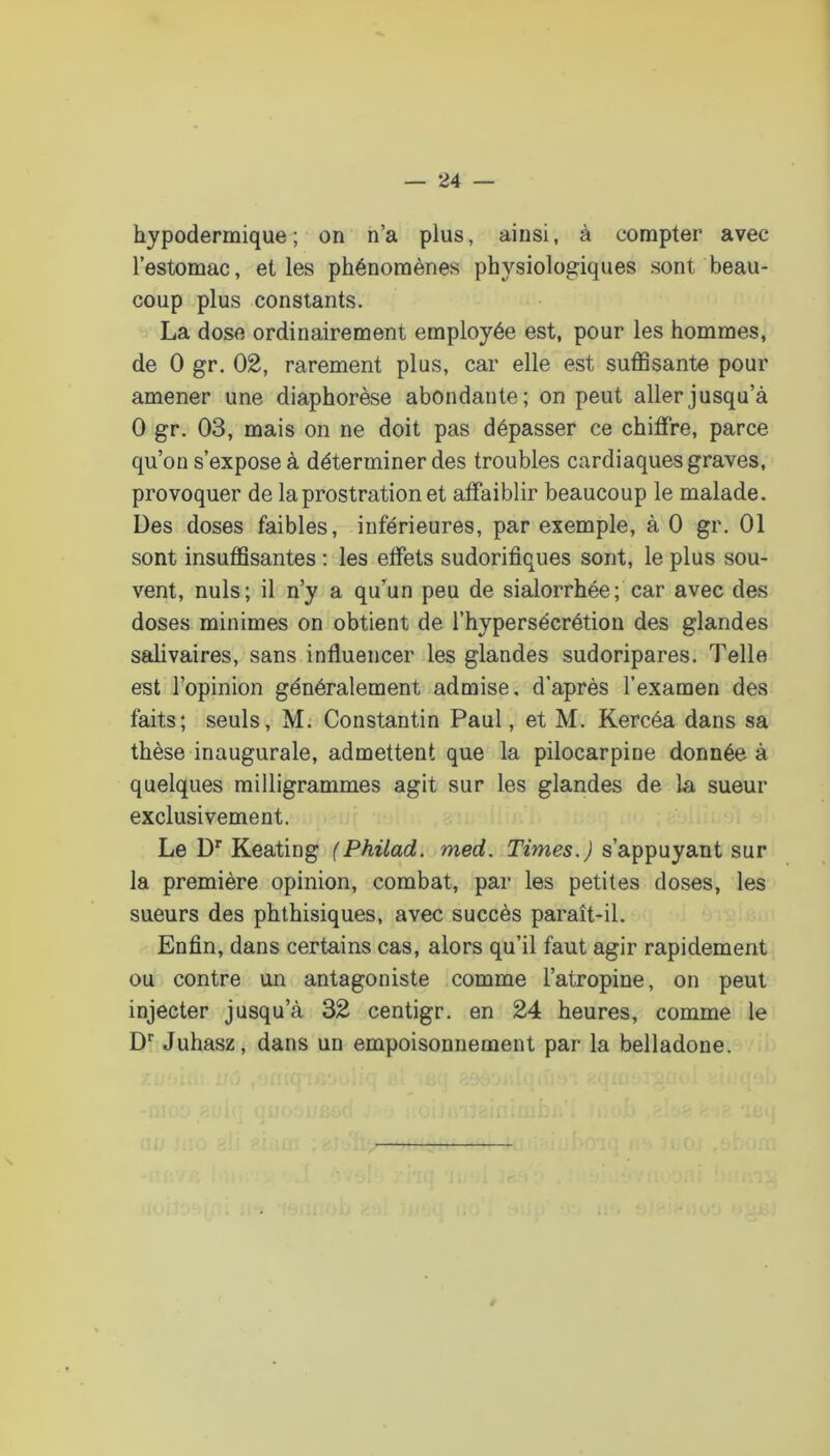 hypodermique; on n’a plus, ainsi, à compter avec l’estomac, elles phénomènes physiologiques sont beau- coup plus constants. La dose ordinairement employée est, pour les hommes, de 0 gr. 02, rarement plus, car elle est suffisante pour amener une diaphorèse abondante; on peut aller jusqu’à 0 gr. 03, mais on ne doit pas dépasser ce chiffre, parce qu’on s’expose à déterminer des troubles cardiaques graves, provoquer de la prostration et affaiblir beaucoup le malade. Des doses faibles, inférieures, par exemple, à 0 gr. 01 sont insuffisantes : les effets sudorifiques sont, le plus sou- vent, nuis; il n’y a qu’un peu de sialorrhée; car avec des doses minimes on obtient de l’hypersécrétion des glandes salivaires, sans influencer les glandes sudoripares. Telle est l’opinion généralement admise, d’après l’examen des faits; seuls, M. Constantin Paul, et M. Kercéa dans sa thèse inaugurale, admettent que la pilocarpine donnée à quelques milligrammes agit sur les glandes de la sueur exclusivement. Le D* Keating (Phüad. med. Times.) s’appuyant sur la première opinion, combat, par les petites doses, les sueurs des phthisiques, avec succès paraît-il. Enfin, dans certains cas, alors qu’il faut agir rapidement ou contre un antagoniste comme l’atropine, on peut injecter jusqu’à 32 centigr. en 24 heures, comme le D’’ Juhasz, dans un empoisonnement par la belladone.
