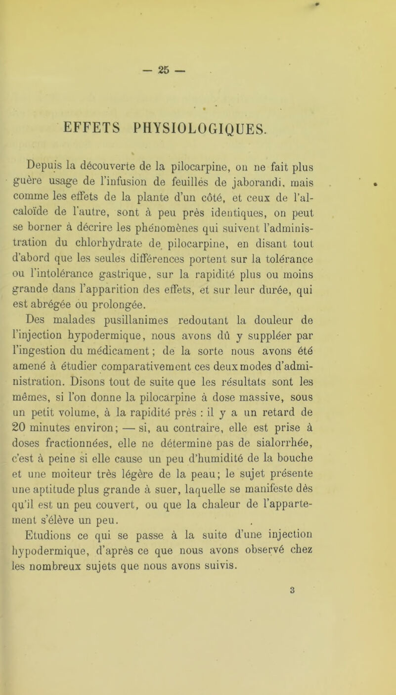 EFFETS PHYSIOLOGIQUES. Depuis la découverte de la pilocarpine, on ne fait plus guère usage de l’infusion de feuillés de jaborandi, mais comme les elFets de la plante d’un côté, et ceux de l’al- caloïde de l’autre, sont à peu près identiques, on peut se borner à décrire les phénomènes qui suivent l’adminis- tration du chlorhydrate de pilocarpine, en disant tout d’abord que les seules différences portent sur la tolérance ou l’intolérance gastrique, sur la rapidité plus ou moins grande dans l’apparition des effets, et sur leur durée, qui est abrégée ou prolongée. Des malades pusillanimes redoutant la douleur de l’injection hypodermique, nous avons dû y suppléer par l’ingestion du médicament ; de la sorte nous avons été amené à étudier comparativement ces deux modes d’admi- nistration. Disons tout de suite que les résultats sont les mêmes, si l’on donne la pilocarpine à dose massive, sous un petit volume, à la rapidité près : il y a un retard de 20 minutes environ; — si, au contraire, elle est prise à doses fractionnées, elle ne détermine pas de sialorrhée, c’est à peine si elle cause un peu d’humidité de la bouche et une moiteur très légère de la peau; le sujet présente une aptitude plus grande à suer, laquelle se manifeste dès qu’il est un peu couvert, ou que la chaleur de l’apparte- ment s’élève un peu. Etudions ce qui se passe à la suite d’une injection hypodermique, d’après ce que nous avons observé chez les nombreux sujets que nous avons suivis. 3