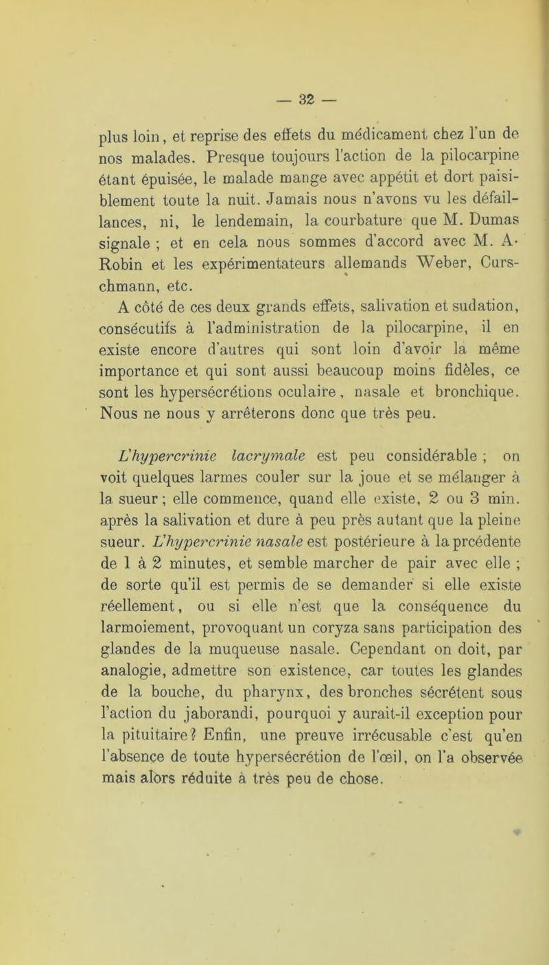 plus loin, et reprise des effets du médicament chez l’un de nos malades. Presque toujours l’action de la pilocarpine étant épuisée, le malade mange avec appétit et dort paisi- blement toute la nuit. Jamais nous n’avons vu les défail- lances, ni, le lendemain, la courbature que M. Dumas signale ; et en cela nous sommes d’accord avec M. A- Robin et les expérimentateurs allemands Weber, Curs- chmann, etc. A côté de ces deux grands eff’ets, salivation et sudation, consécutifs à l’administration de la pilocarpine, il en existe encore d’autres qui sont loin d’avoir la même importance et qui sont aussi beaucoup moins fidèles, ce sont les hypersécrétions oculaire, nasale et bronchique. Nous ne nous y arrêterons donc que très peu. L'hypercrinie lacrymale est peu considérable ; on voit quelques larmes couler sur la joue et se mélanger à la sueur; elle commence, quand elle existe, 2 ou 3 min. après la salivation et dure à peu près autant que la pleine sueur. L'hypercrinie nasale postérieure à laprcédente de 1 à 2 minutes, et semble marcher de pair avec elle ; de sorte qu’il est permis de se demander si elle existe réellement, ou si elle n’est que la conséquence du larmoiement, provoquant un coryza sans participation des glandes de la muqueuse nasale. Cependant on doit, par analogie, admettre son existence, car toutes les glandes de la bouche, du pharynx, des bronches sécrètent sous l’action du jaborandi, pourquoi y aurait-il exception pour la pituitaire? Enfin, une preuve irrécusable c’est qu’en l’absence de toute hypersécrétion de l’œil, on l’a observée mais alors réduite à très peu de chose.