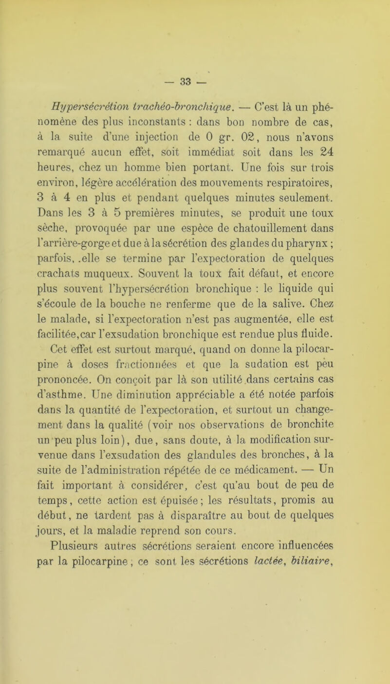 Hyperséc7'étion trachéo-bronchique. — C’est là un phé- nomène des plus inconstants : dans bon nombre de cas, à la suite d’une injection de 0 gr. 02, nous n’avons remarqué aucun effet, soit immédiat soit dans les 24 heures, chez un homme bien portant. Une fois sur trois environ, légère accélération des mouvements respiratoires, 3 à 4 en plus et pendant quelques minutes seulement. Dans les 3 à 5 premières minutes, se produit une toux sèche, provoquée par une espèce de chatouillement dans l’arrière-gorge et due à la sécrétion des glandes du pharynx ; parfois, .elle se termine par l’expectoration de quelques crachats muqueux. Souvent la toux fait défaut, et encore plus souvent l’hypersécrétion bronchique : le liquide qui s’écoule de la bouche ne renferme que de la salive. Chez le malade, si l’expectoration n’est pas augmentée, elle est facilitée,car l’exsudation bronchique est rendue plus fluide. Cet effet est surtout marqué, quand on donne la pilocar- pine à doses fractionnées et que la sudation est peu prononcée. On conçoit par là son utilité dans certains cas d’asthme. Une diminution appréciable a été notée parfois dans la quantité de l’expectoration, et surtout un change- ment dans la qualité (voir nos observations de bronchite un‘peu plus loin), due, sans doute, à la modification sur- venue dans l’exsudation des glandules des bronches, à la suite de l’administration répétée de ce médicament. — Un fait important à considérer, c’est qu’au bout de peu de temps, cette action est épuisée; les résultats, promis au début, ne tardent pas à disparaître au bout de quelques jours, et la maladie reprend son cours. Plusieurs autres sécrétions seraient encore influencées par la pilocarpine, ce sont les sécrétions lactée, biliaire.