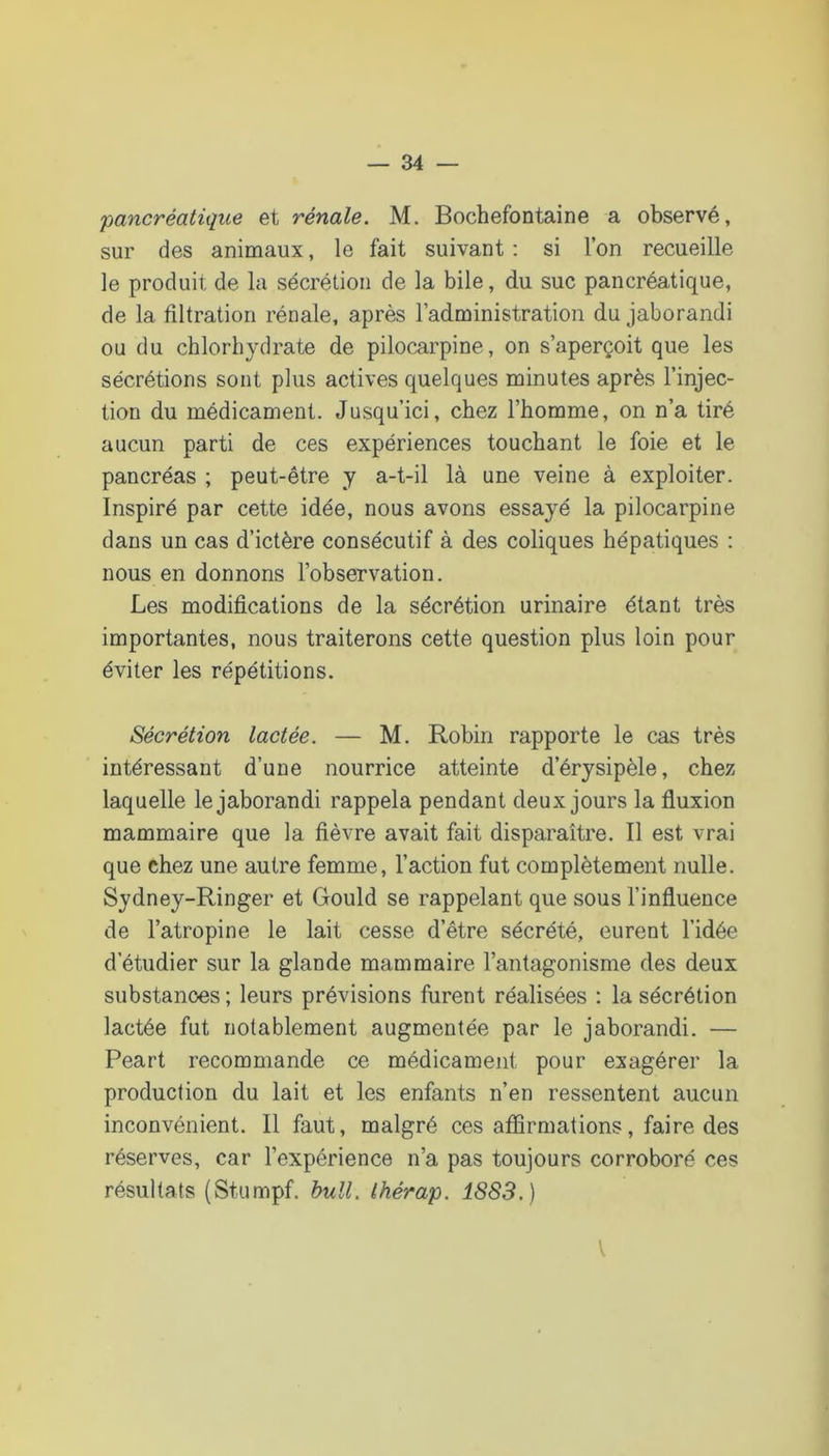 pancréatique et rénale. M. Bochefontaine a observé, sur des animaux, le fait suivant : si l’on recueille le produit de la sécrétion de la bile, du suc pancréatique, de la filtration rénale, après l’administration du jaborandi ou du chlorhydrate de pilocarpine, on s’aperçoit que les sécrétions sont plus actives quelques minutes après l’injec- tion du médicament. Jusqu’ici, chez l’homme, on n’a tiré aucun parti de ces expériences touchant le foie et le pancréas ; peut-être y a-t-il là une veine à exploiter. Inspiré par cette idée, nous avons essayé la pilocarpine dans un cas d’ictère consécutif à des coliques hépatiques : nous en donnons l’observation. Les modifications de la sécrétion urinaire étant très importantes, nous traiterons cette question plus loin pour éviter les répétitions. Sécrétion lactée. — M. Robin rapporte le cas très intéressant d’une nourrice atteinte d’érysipèle, chez laquelle le jaborandi rappela pendant deux jours la fluxion mammaire que la fièvre avait fait disparaître. Il est vrai que chez une autre femme, l’action fut complètement nulle. Sydney-Ringer et Gould se rappelant que sous l’influence de l’atropine le lait cesse d’être sécrété, eurent l’idée d’étudier sur la glande mammaire l’antagonisme des deux substances ; leurs prévisions furent réalisées : la sécrétion lactée fut notablement augmentée par le jaborandi. — Peart recommande ce médicament pour exagérer la production du lait et les enfants n’en ressentent aucun inconvénient. Il faut, malgré ces aflirmations, faire des réserves, car l’expérience n’a pas toujours corroboré ces résultats (Stumpf. bull, thérap. 1883.) \