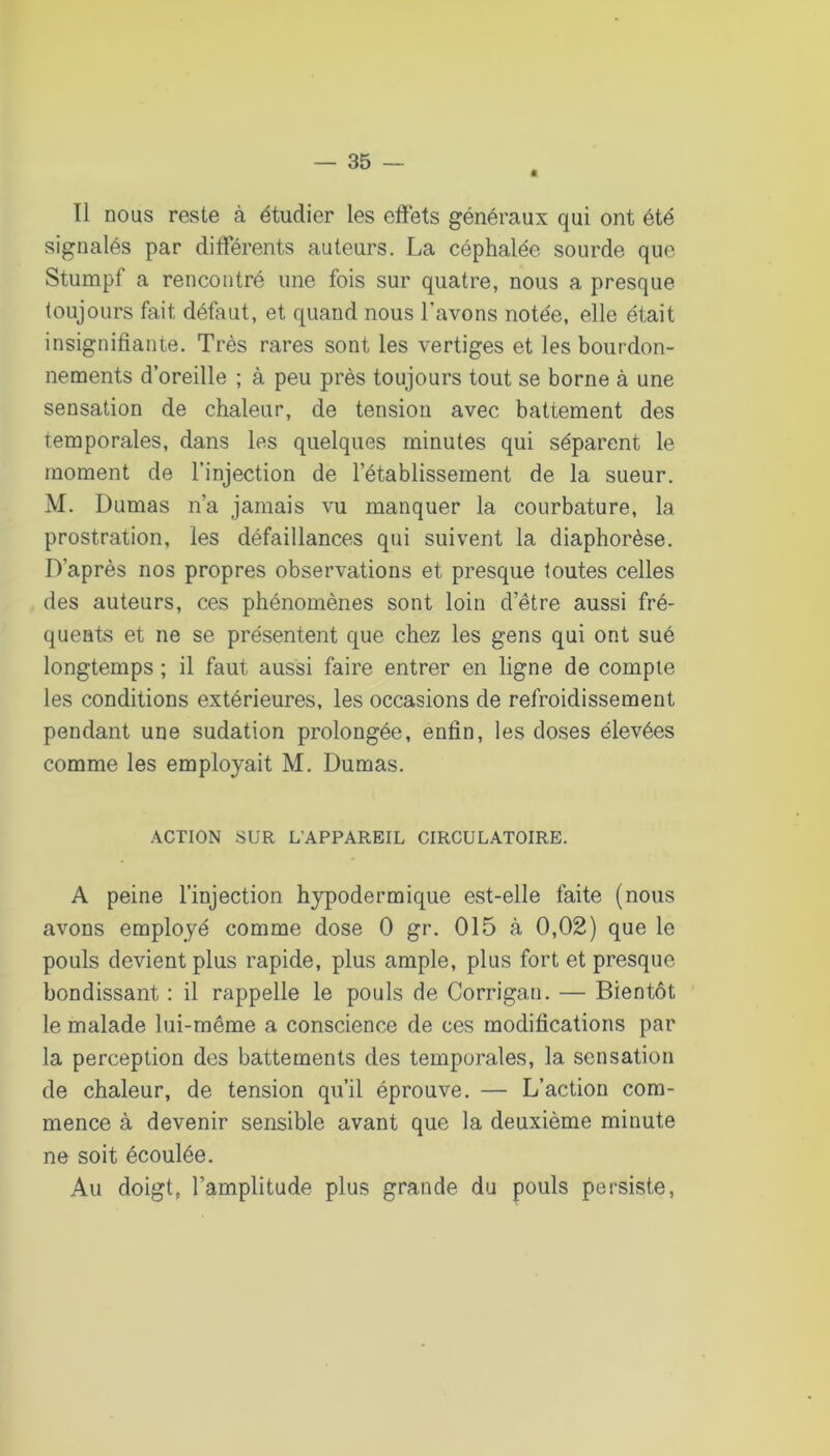 ê Tl nous reste à étudier les effets généraux qui ont été signalés par différents auteurs. La céphalée sourde que Stumpf a rencontré une fois sur quatre, nous a presque toujours fait défaut, et quand nous l’avons notée, elle était insignifiante. Très rares sont les vertiges et les bourdon- nements d’oreille ; à peu près toujours tout se borne à une sensation de chaleur, de tension avec battement des temporales, dans les quelques minutes qui séparent le moment de l’injection de l’établissement de la sueur. M. Dumas n’a jamais vu manquer la courbature, la prostration, les défaillances qui suivent la diaphorèse. D’après nos propres observations et presque foutes celles des auteurs, ces phénomènes sont loin d’être aussi fré- quents et ne se présentent que chez les gens qui ont sué longtemps ; il faut aussi faire entrer en ligne de compte les conditions extérieures, les occasions de refroidissement pendant une sudation prolongée, enfin, les doses élevées comme les employait M. Dumas. ACTION SUR L'APPAREIL CIRCULATOIRE. A peine l’injection hypodermique est-elle faite (nous avons employé comme dose 0 gr. 015 à 0,02) que le pouls devient plus rapide, plus ample, plus fort et presque bondissant : il rappelle le pouls de Corrigan. — Bientôt le malade lui-même a conscience de ces modifications par la perception des battements des temporales, la sensation de chaleur, de tension qu’il éprouve. — L’action com- mence à devenir sensible avant que la deuxième minute ne soit écoulée. Au doigt, l’amplitude plus grande du pouls persiste.