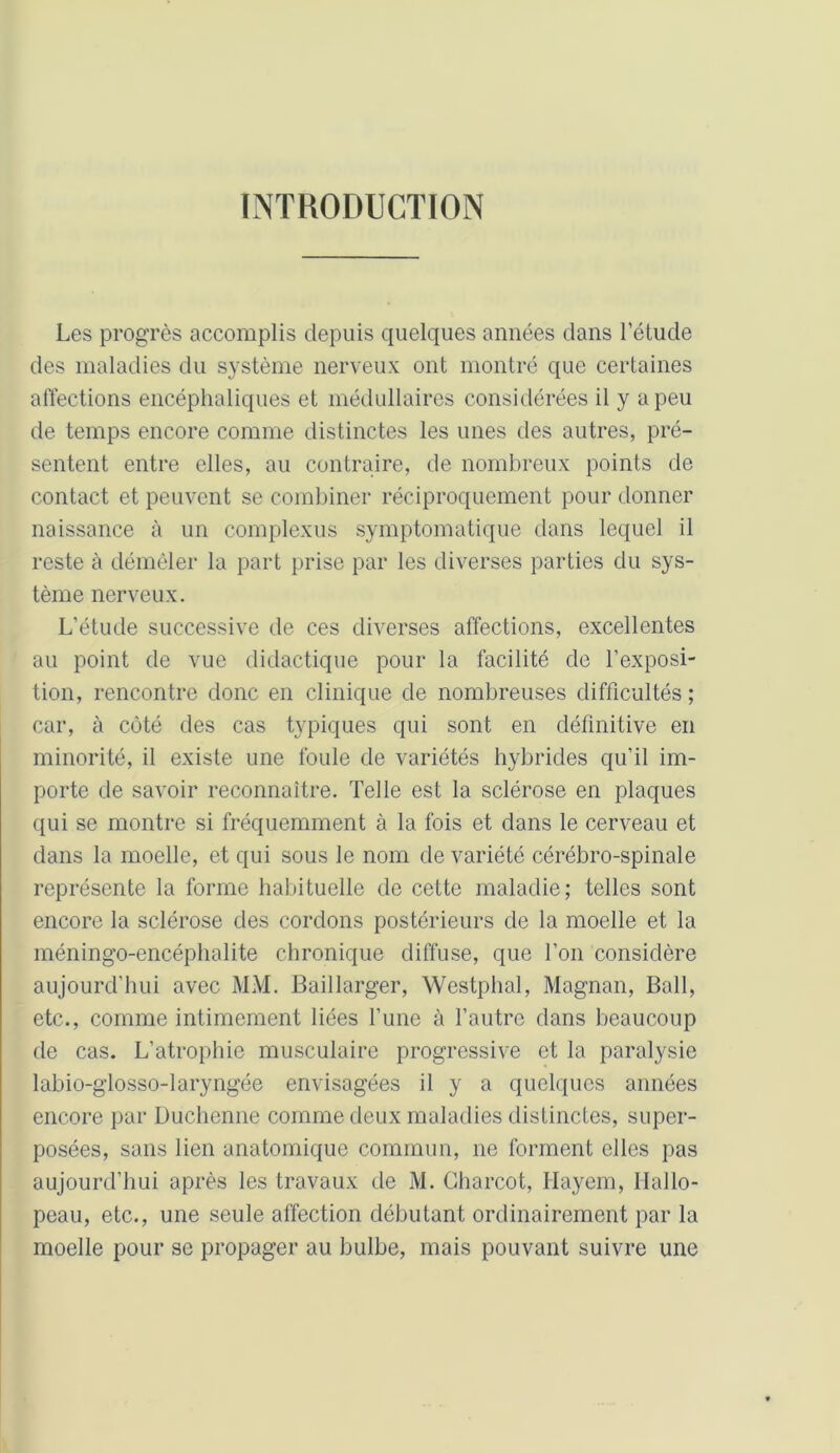 INTRODUCTION Les progrès accomplis depuis quelques années dans l’étude des maladies du système nerveux ont montré que certaines affections encéphaliques et médullaires considérées il y a peu de temps encore comme distinctes les unes des autres, pré- sentent entre elles, au contraire, de nombreux points de contact et peuvent se combiner réciproquement pour donner naissance à un complexus symptomatique dans lequel il reste à démêler la part prise par les diverses parties du sys- tème nerveux. L’étude successive de ces diverses affections, excellentes au point de vue didactique pour la facilité de l’exposi- tion, rencontre donc en clinique de nombreuses difficultés ; car, à côté des cas typiques qui sont en définitive en minorité, il existe une foule de variétés hybrides qu’il im- porte de savoir reconnaître. Telle est la sclérose en plaques qui se montre si fréquemment à la fois et dans le cerveau et dans la moelle, et qui sous le nom de variété cérébro-spinale représente la forme habituelle de cette maladie; telles sont encore la sclérose des cordons postérieurs de la moelle et la méningo-encéphalite chronique diffuse, que l’on considère aujourd’hui avec MM. Baillarger, Westphal, Magnan, Bail, etc., comme intimement liées l’une à l’autre dans beaucoup de cas. L’atrophie musculaire progressive et la paralysie labio-glosso-laryngée envisagées il y a quelques années encore par Duchenne comme deux maladies distinctes, super- posées, sans lien anatomique commun, ne forment elles pas aujourd’hui après les travaux de M. Charcot, Hayem, Hallo- peau, etc., une seule affection débutant ordinairement par la moelle pour se propager au bulbe, mais pouvant suivre une