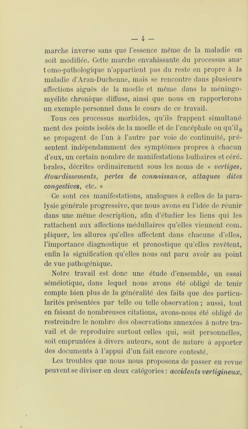 marche inverse sans que l’essence même de la maladie en soit modifiée. Cette marche envahissante du processus ana- tomo-pathologique n’appartient pas du reste en propre à la maladie d’Aran-Duchenne, mais se rencontre dans plusieurs affections aiguës de la moelle et même dans la méningo- myélite chronique diffuse, ainsi que nous en rapporterons un exemple personnel dans le cours de ce travail. Tous ces processus morbides, qu’ils frappent simultané ment des points isolés de la moelle et de l’encéphale ou qu’ils se propagent de l’un à l’autre par voie de continuité, pré- sentent indépendamment des symptômes propres à chacun d’eux, un certain nombre de manifestations bulbaires et céré- brales, décrites ordinairement sous les noms de « vertiges, étourdissements, pertes de connaissance, attaques dites congestives, etc. » Ce sont ces manifestations, analogues à celles de la para- lysie générale progressive, que nous avons eu l’idée de réunir dans une même description, afin d’étudier les liens qui les rattachent aux affections médullaires qu’elles viennent com- pliquer, les allures qu’elles affectent dans chacune d’elles, l’importance diagnostique et pronostique qu’elles revêtent, enfin la signification qu’elles nous ont paru avoir au point de vue pathogénique. Notre travail est donc une étude d’ensemble, un essai séméiotique, dans lequel nous avons été obligé de tenir compte bien plus de la généralité des faits que des particu- larités présentées par telle ou telle observation ; aussi, tout en faisant de nombreuses citations, avons-nous été obligé de restreindre le nombre des observations annexées à notre tra- vail et de reproduire surtout celles qui, soit personnelles, soit empruntées à divers auteurs, sont de nature à apporter des documents à l’appui d’un fait encore contesté. Les troubles que nous nous proposons de passer en revue peuvent se diviser en deux catégories: accidents vertigineux,