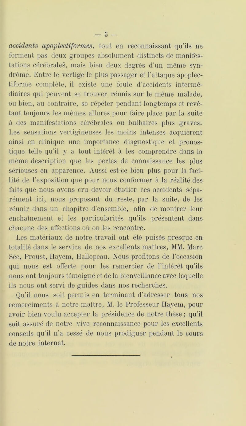 accidents apoplediformes, tout en reconnaissant qu’ils ne forment pas deux groupes absolument distincts de manifes- tations cérébrales, mais bien deux degrés d’un même syn- drome. Entre le vertige le plus passager et l’attaque apoplec- tiforme complète, il existe une foule d’accidents intermé- diaires qui peuvent se trouver réunis sur le même malade, ou bien, au contraire, se répéter pendant longtemps et revê- tant toujours les mêmes allures pour faire place par la suite à des manifestations cérébrales ou bulbaires plus graves. Les sensations vertigineuses les moins intenses acquièrent ainsi en clinique une importance diagnostique et pronos- tique telle qu’il y a tout intérêt à les comprendre dans la même description que les pertes de connaissance les plus sérieuses en apparence. Aussi est-ce bien plus pour la faci- lité de l'exposition que pour nous conformer à la réalité des faits que nous avons cru devoir étudier ces accidents sépa- rément ici, nous proposant du reste, par la suite, de les réunir dans un chapitre d’ensemble, afin de montrer leur enchaînement et les particularités qu’ils présentent dans chacune des affections où on les rencontre. Les matériaux de notre travail ont été puisés presque en totalité dans le service de nos excellents maîtres, MM. Marc Sée, Proust, Ilayem, Hallopeau. Nous profitons de l’occasion qui nous est offerte pour les remercier de l’intérêt qu’ils nous ont toujours témoigné et de la bienveillance avec laquelle ils nous ont servi de guides dans nos recherches. Qu’il nous soit permis en terminant d’adresser tous nos remerciments à notre maître, M. le Professeur Hayem, pour avoir bien voulu accepter la présidence de notre thèse; qu’il soit assuré de notre vive reconnaissance pour les excellents conseils qu’il n’a cessé de nous prodiguer pendant le cours de notre internat.
