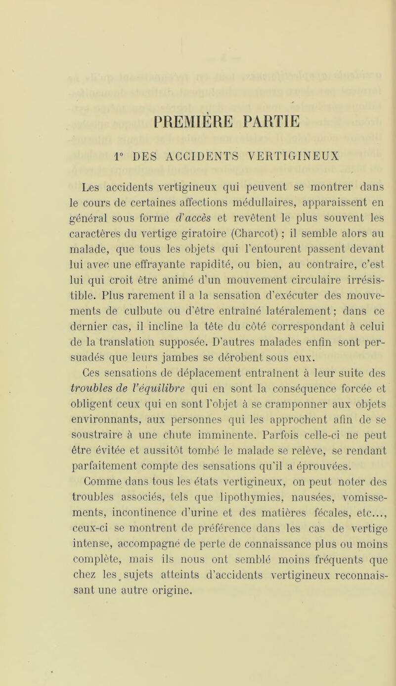 PREMIERE PARTIE 1° DES ACCIDENTS VERTIGINEUX Les accidents vertigineux qui peuvent se montrer dans le cours de certaines affections médullaires, apparaissent en général sous forme d'accès et revêtent le plus souvent les caractères du vertige giratoire (Charcot) ; il semble alors au malade, que tous les objets qui l’entourent passent devant lui avec une effrayante rapidité, ou bien, au contraire, c’est lui qui croit être animé d’un mouvement circulaire irrésis- tible. Plus rarement il a la sensation d’exécuter des mouve- ments de culbute ou d’être entraîné latéralement ; dans ce dernier cas, il incline la tête du côté correspondant à celui de la translation supposée. D’autres malades enfin sont per- suadés que leurs jambes se dérobent sous eux. Ces sensations de déplacement entraînent à leur suite des troubles de l’équilibre qui en sont la conséquence forcée et obligent ceux qui en sont l’objet à se cramponner aux objets environnants, aux personnes qui les approchent afin de se soustraire à une chute imminente. Parfois celle-ci ne peut être évitée et aussitôt tombé le malade se relève, se rendant parfaitement compte des sensations qu’il a éprouvées. Comme dans tous les états vertigineux, on peut noter des troubles associés, tels que lipothymies, nausées, vomisse- ments, incontinence d’urine et des matières fécales, etc..., ceux-ci se montrent de préférence dans les cas de vertige intense, accompagné de perte de connaissance plus ou moins complète, mais ils nous ont semblé moins fréquents que chez les _ sujets atteints d’accidents vertigineux reconnais- sant une autre origine.