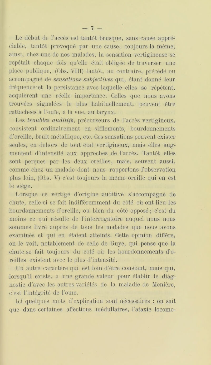 Le début de l'accès est tantôt brusque, sans cause appré- ciable, tantôt provoqué par une cause, toujours la même, ainsi, chez une de nos malades, la sensation vertigineuse se répétait chaque lois qu’elle était obligée de traverser une place publique, (Obs. VIII) tantôt, au contraire, précédé ou accompagné de sensations subjectives qui, étant donné leur fréquence et la persistance avec laquelle elles se répètent, acquièrent une réelle importance. Celles que nous avons trouvées signalées le plus habituellement, peuvent être rattachées à l'ouïe, à la vue, au larynx. Les troubles auditifs, précurseurs de l’accès vertigineux, consistent ordinairement en sifflements, bourdonnements d’oreille, bruit métallique, etc. Ces sensations peuvent exister seules, en dehors de tout état vertigineux, mais elles aug- mentent d’intensité aux approches de l’accès. Tantôt elles sont perçues par les deux oreilles, mais, souvent aussi, comme chez un malade dont nous rapportons l’observation plus loin, (Obs. V) c’est toujours la même oreille qui en est le siège. Lorsque ce vertige d’origine auditive s’accompagne de chute, celle-ci se fait indifféremment du côté où ont lieu les bourdonnements d’oreille, ou bien du côté opposé ; c’est du moins ce qui résulte de l’interrogatoire auquel nous nous sommes livré auprès de tous les malades que nous avons examinés et qui en étaient atteints. Cette opinion diffère, on le voit, notablement de celle de Guye, qui pense que la chute se fait toujours du côté où les bourdonnements d’o- reilles existent avec le plus d’intensité. Un autre caractère qui est loin d’être constant, mais qui, lorsqu’il existe, a une grande valeur pour établir le diag- nostic d’avec les autres variétés de la maladie de Menière, c’est l’intégrité de l’ouïe. Ici quelques mots d’explication sont nécessaires : on sait que dans certaines affections médullaires, l’ataxie locomo-