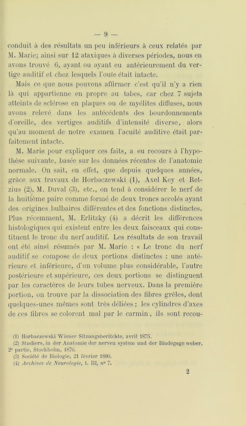 conduit à des résultats un peu inférieurs à ceux relatés par M. Marie; ainsi sur 12 ataxiques à diverses périodes, nous en avons trouvé 6, ayant ou ayant eu antérieurement du ver- tige auditif et chez lesquels l'ouïe était intacte. Mais ce que nous pouvons affirmer c’est qu’il n’y a rien là qui appartienne en propre au tabes, car chez 7 sujets atteints de sclérose en plaques ou de myélites diffuses, nous avons relevé dans les antécédents des bourdonnements d’oreille, des vertiges auditifs d’intensité diverse, alors qu’au moment de notre examen l’acuité auditive était par- faitement intacte. M. Marie pour expliquer ces faits, a eu recours à l’hypo- thèse suivante, basée sur les données récentes de l’anatomie normale. On sait, en effet, que depuis quelques années, grâce aux travaux de Ilorbaczewski (1), Axel Key et Ret- zius (2), M. Duval (3), etc., on tend à considérer le nerf de la huitième paire comme formé de deux troncs accolés ayant des origines bulbaires différentes et des fonctions distinctes. Plus récemment, M. Erlitzky (4) a décrit les différences histologiques qui existent entre les deux faisceaux qui cons- tituent le tronc du nerf auditif. Les résultats de son travail ont été ainsi résumés par M. Marie : « Le tronc du nerf auditif se compose de deux portions distinctes : une anté- rieure et inférieure, d’un volume plus considérable, l’autre postérieure et supérieure, ces deux portions se distinguent par les caractères de leurs tubes nerveux. Dans la première portion, on trouve par la dissociation des fibres grêles, dont quelques-unes mêmes sont très déliées ; les cylindres d’axes de ces fibres se colorent mal par le carmin, ils sont recou- (1) Ilorbaczewski Wiener Sitzungsberitchte, avril 1875. (2) Studiers, in der Anatomie der nerven System und der Bindegege weber. 2e partie, Stockholm, 1876. (3) Société de Biologie, 21 février 1880. (4) Archives de Neurologie, t. III, n° 7. 2