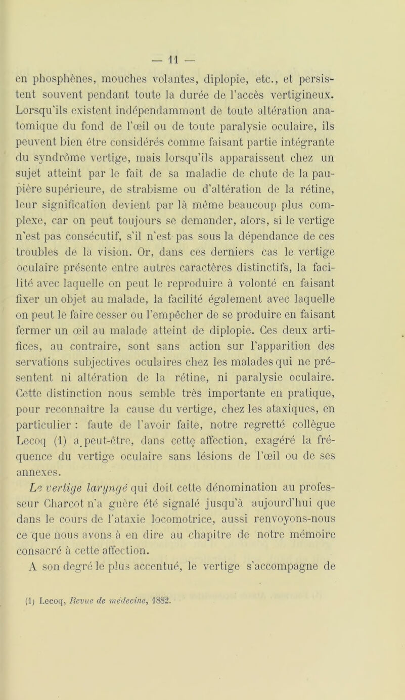 en phosphènes, mouches volantes, diplopie, etc., et persis- tent souvent pendant toute la durée de l’accès vertigineux. Lorsqu’ils existent indépendamment de toute altération ana- tomique du fond de l’œil ou de toute paralysie oculaire, ils peuvent bien être considérés comme faisant partie intégrante du syndrome vertige, mais lorsqu’ils apparaissent chez un sujet atteint par le fait de sa maladie de chute de la pau- pière supérieure, de strabisme ou d’altération de la rétine, leur signification devient par là même beaucoup plus com- plexe, car on peut toujours se demander, alors, si le vertige n’est pas consécutif, s’il n’est pas sous la dépendance de ces troubles de la vision. Or, dans ces derniers cas le vertige oculaire présente entre autres caractères distinctifs, la faci- lité avec laquelle on peut le reproduire à volonté en faisant fixer un objet au malade, la facilité également avec laquelle on peut le faire cesser ou l’empêcher de se produire en faisant fermer un œil au malade atteint de diplopie. Ces deux arti- fices, au contraire, sont sans action sur l’apparition des servations subjectives oculaires chez les malades qui ne pré- sentent ni altération de la rétine, ni paralysie oculaire. Cette distinction nous semble très importante en pratique, pour reconnaître la cause du vertige, chez les ataxiques, en particulier : faute de l'avoir faite, notre regretté collègue Lecoq (1) a, peut-être, dans cette affection, exagéré la fré- quence du vertige oculaire sans lésions de l’œil ou de ses annexes. Le vertige laryngé qui doit cette dénomination au profes- seur Charcot n’a guère été signalé jusqu’à aujourd’hui que dans le cours de l’ataxie locomotrice, aussi renvoyons-nous ce que nous avons à en dire au chapitre de notre mémoire consacré à cette affection. A son degré le plus accentué, le vertige s’accompagne de (1; Lecoq, Revue de médecine, 1882.