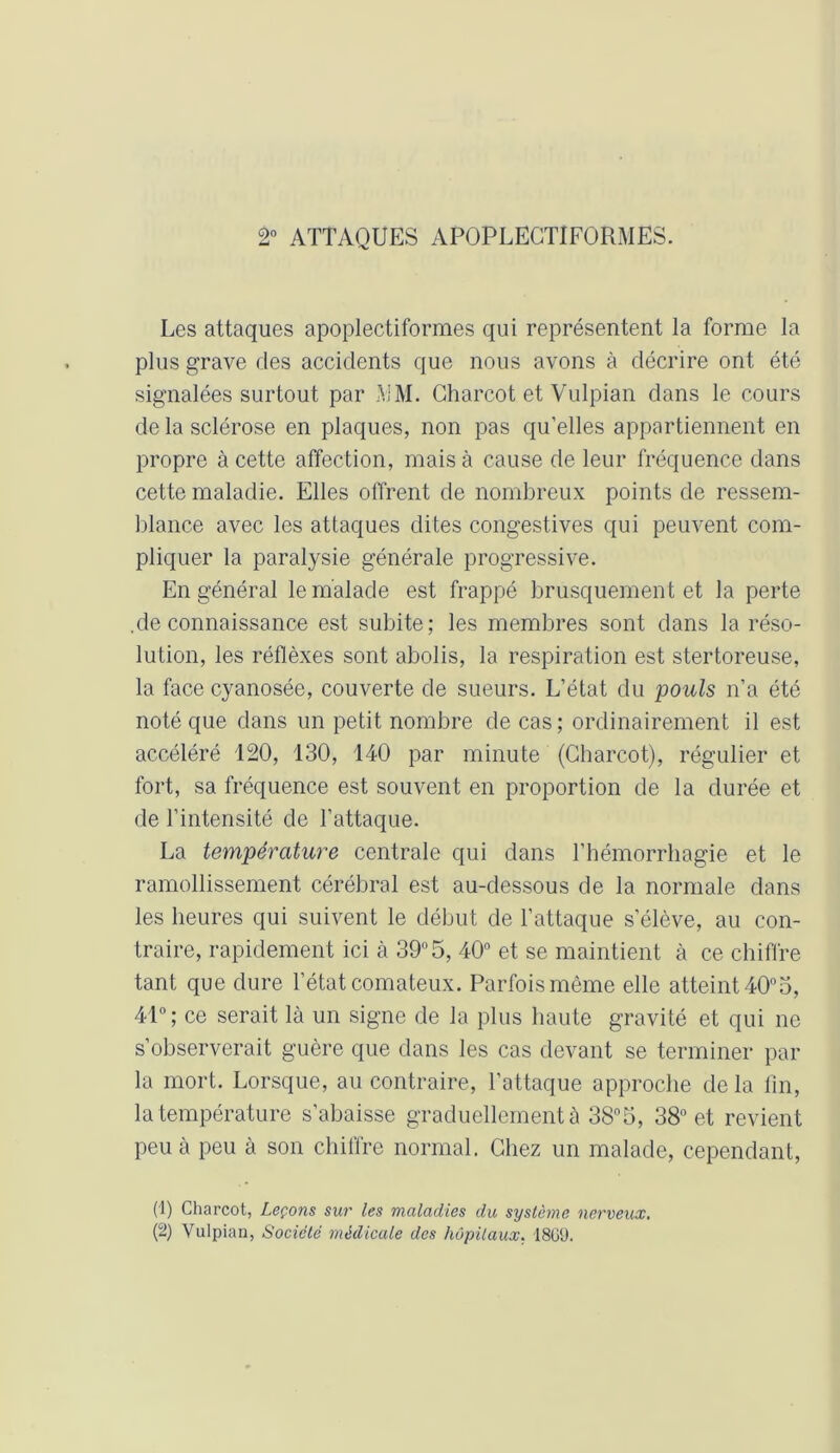 2° ATTAQUES APOPLEGTIFORMES. Les attaques apoplectiformes qui représentent la forme la plus grave des accidents que nous avons à décrire ont été signalées surtout par MM. Charcot et Vulpian dans le cours de la sclérose en plaques, non pas qu'elles appartiennent en propre à cette affection, mais à cause de leur fréquence dans cette maladie. Elles offrent de nombreux points de ressem- blance avec les attaques dites congestives qui peuvent com- pliquer la paralysie générale progressive. En général le malade est frappé brusquement et la perte .de connaissance est subite; les membres sont dans la réso- lution, les réflèxes sont abolis, la respiration est stertoreuse, la face cyanosée, couverte de sueurs. L’état du pouls n’a été noté que dans un petit nombre de cas; ordinairement il est accéléré 120, 130, 140 par minute (Charcot), régulier et fort, sa fréquence est souvent en proportion de la durée et de l'intensité de l’attaque. La température centrale qui dans l’hémorrhagie et le ramollissement cérébral est au-dessous de la normale dans les heures qui suivent le début de l’attaque s'élève, au con- traire, rapidement ici à 39°5, 40° et se maintient à ce chiffre tant que dure l’état comateux. Parfois même elle atteint 40°5, 41°; ce serait là un signe de la plus haute gravité et qui ne s’observerait guère que dans les cas devant se terminer par la mort. Lorsque, au contraire, l’attaque approche delà fin, la température s’abaisse graduellement à 38°5, 38° et revient peu à peu à son chiffre normal. Chez un malade, cependant, (1) Charcot, Leçons sur les maladies du système nerveux. (2) Vulpian, Société médicale des hôpitaux. 18G(J.