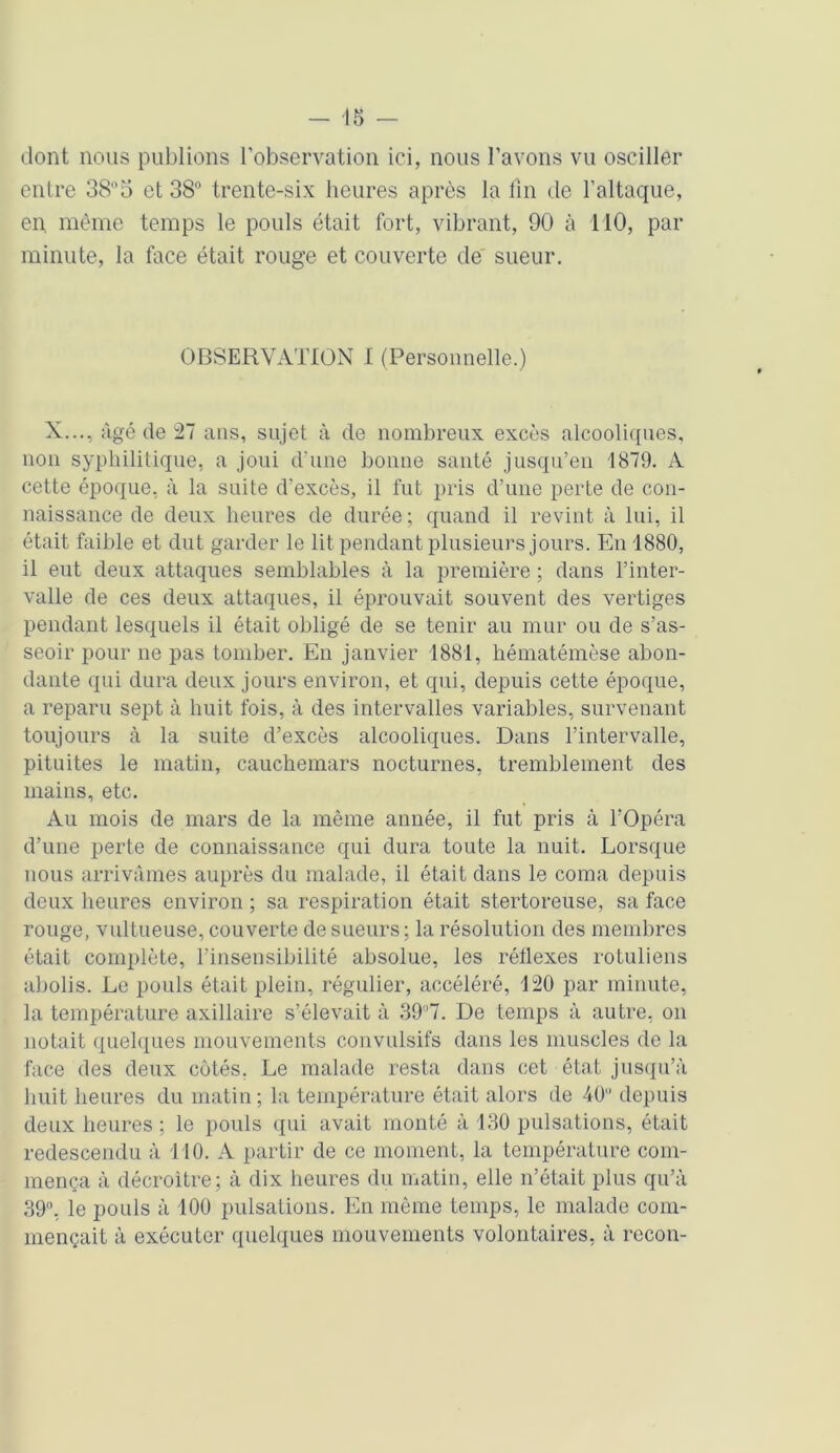 dont nous publions l’observation ici, nous l’avons vu osciller entre 385 et 38° trente-six heures après la fin de l’altaque, en même temps le pouls était fort, vibrant, 90 à 110, par minute, la face était rouge et couverte de sueur. OBSERVATION I (Personnelle.) X..., âgé de 27 ans, sujet à de nombreux excès alcooliques, non syphilitique, a joui d’une bonne santé jusqu’en 1879. A cette époque, à la suite d’excès, il fut pris d’une perte de con- naissance de deux heures de durée; quand il revint à lui, il était faible et dut garder le lit pendant plusieurs jours. En 1880, il eut deux attaques semblables à la première ; dans l’inter- valle de ces deux attaques, il éprouvait souvent des vertiges pendant lesquels il était obligé de se tenir au mur ou de s’as- seoir pour ne pas tomber. En janvier 1881, hématémèse abon- dante qui dura deux jours environ, et qui, depuis cette époque, a reparu sept à huit fois, à des intervalles variables, survenant toujours à la suite d’excès alcooliques. Dans l’intervalle, pituites le matin, cauchemars nocturnes, tremblement des mains, etc. Au mois de mars de la même année, il fut pris à l’Opéra d’une perte de connaissance qui dura toute la nuit. Lorsque nous arrivâmes auprès du malade, il était dans le coma depuis deux heures environ ; sa respiration était stertoreuse, sa face rouge, vultueuse, couverte de sueurs ; la résolution des membres était complète, l’insensibilité absolue, les rétlexes rotuliens abolis. Le pouls était plein, régulier, accéléré, 120 par minute, la température axillaire s’élevait à 39°7. De temps à autre, on notait quelques mouvements convulsifs dans les muscles de la face des deux côtés, Le malade resta dans cet état jusqu’à huit heures du matin ; la température était alors de 40 depuis deux heures ; le pouls qui avait monté à 130 pulsations, était redescendu à 110. A partir de ce moment, la température com- mença à décroître; à dix heures du matin, elle n’était plus qu’à 39°, le pouls à 100 pulsations. En même temps, le malade com- mençait à exécuter quelques mouvements volontaires, à recon-