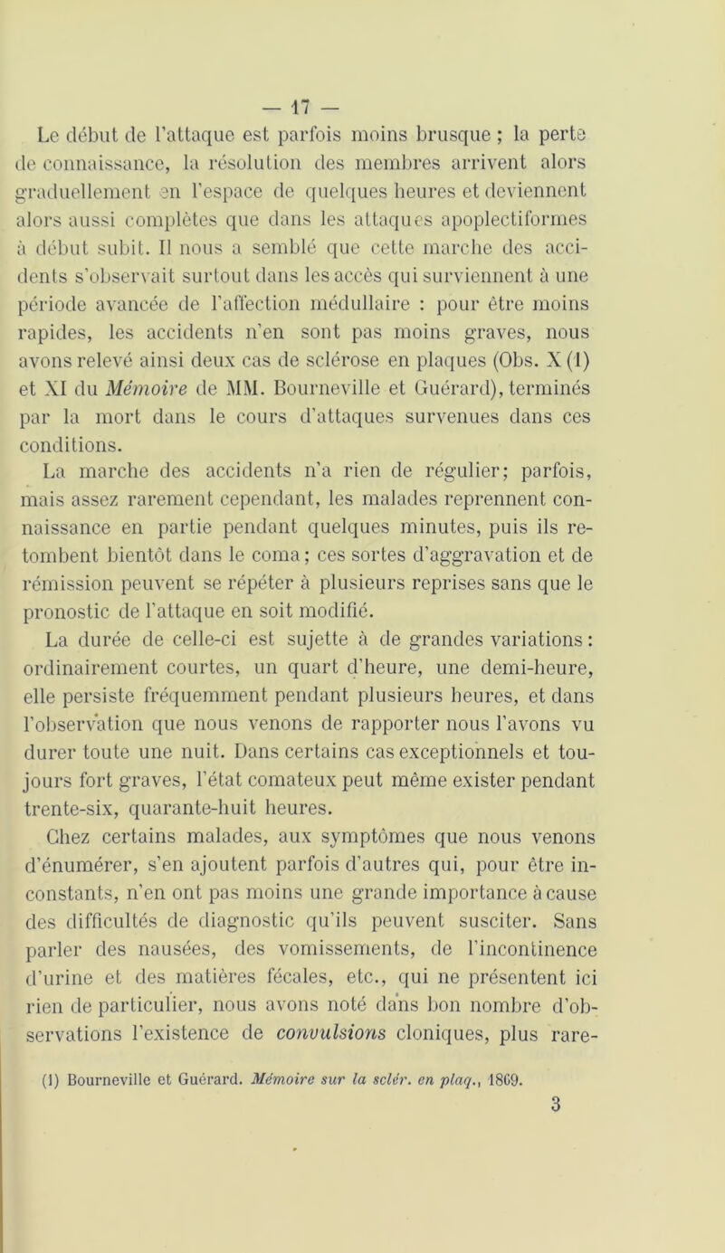 Le début de l’attaque est parfois moins brusque ; la perte de connaissance, la résolution des membres arrivent alors graduellement en l’espace de quelques heures et deviennent alors aussi complètes que dans les attaques apoplectiformes à début subit. Il nous a semblé que cette marche des acci- dents s’observait surtout dans les accès qui surviennent à une période avancée de l’affection médullaire : pour être moins rapides, les accidents n’en sont pas moins graves, nous avons relevé ainsi deux cas de sclérose en plaques (Obs. X (1) et XI du Mémoire de MM. Bourneville et Guérard), terminés par la mort dans le cours d’attaques survenues dans ces conditions. La marche des accidents n’a rien de régulier; parfois, mais assez rarement cependant, les malades reprennent con- naissance en partie pendant quelques minutes, puis ils re- tombent bientôt dans le coma; ces sortes d’aggravation et de rémission peuvent se répéter à plusieurs reprises sans que le pronostic de l’attaque en soit modifié. La durée de celle-ci est sujette à de grandes variations : ordinairement courtes, un quart d’heure, une demi-heure, elle persiste fréquemment pendant plusieurs heures, et dans l’observation que nous venons de rapporter nous l’avons vu durer toute une nuit. Dans certains cas exceptionnels et tou- jours fort graves, l’état comateux peut même exister pendant trente-six, quarante-huit heures. Chez certains malades, aux symptômes que nous venons d’énumérer, s’en ajoutent parfois d'autres qui, pour être in- constants, n’en ont pas moins une gronde importance à cause des difficultés de diagnostic qu’ils peuvent susciter. Sans parler des nausées, des vomissements, de l’incontinence d’urine et des matières fécales, etc., qui ne présentent ici rien de particulier, nous avons noté dans bon nombre d’ob- servations l’existence de convulsions cloniques, plus rare- (]) Bourneville et Guérard. Mémoire sur la scier, en plaq1809- 3