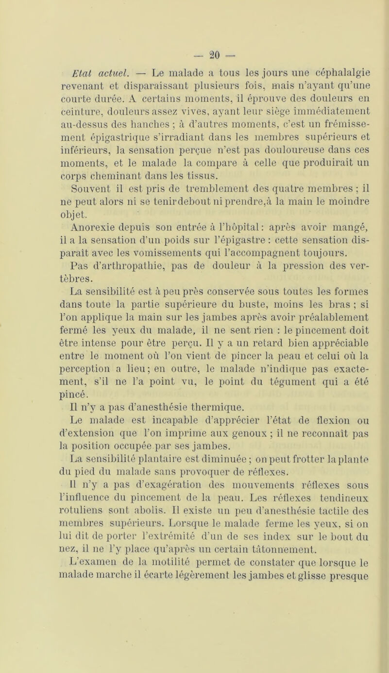 Etat actuel. — Le malade a tous les jours une céphalalgie revenant et disparaissant plusieurs fois, mais n’ayant qu’une courte durée. A certains moments, il éprouve des douleurs en ceinture, douleurs assez vives, ayant leur siège immédiatement au-dessus des hanches ; à d’autres moments, c’est un frémisse- ment épigastrique s’irradiant dans les membres supérieurs et inférieurs, la sensation perçue n’est pas douloureuse dans ces moments, et le malade la compare à celle que produirait un corps cheminant dans les tissus. Souvent il est pris de tremblement des quatre membres : il ne peut alors ni se tenirdebout ni prendre,à la main le moindre objet. Anorexie depuis son entrée à l’hôpital : après avoir mangé, il a la sensation d’un poids sur l’épigastre : cette sensation dis- parait avec les vomissements qui raccompagnent toujours. Pas d’arthropathie, pas de douleur à la pression des ver- tèbres. La sensibilité est à peu près conservée sous toutes les formes dans toute la partie supérieure du buste, moins les bras ; si l’on applique la main sur les jambes après avoir préalablement fermé les yeux du malade, il ne sent rien : le pincement doit être intense pour être perçu. Il y a un retard bien appréciable entre le moment où l’on vient de pincer la peau et celui où la perception a lieu ; en outre, le malade n’indique pas exacte- ment, s’il ne l’a point vu, le point du tégument qui a été pincé. Il n’y a pas d’anesthésie thermique. Le malade est incapable d’apprécier l’état de flexion ou d’extension que l’on imprime aux genoux ; il ne reconnaît pas la position occupée par ses jambes. La sensibilité plantaire est diminuée ; on peut frotter la plante du pied du malade sans provoquer de réflexes. 11 n’y a pas d’exagération des mouvements réflexes sous l’influence du pincement de la peau. Les réflexes tendineux rotuliens sont abolis. Il existe un peu d’anesthésie tactile des membres supérieurs. Lorsque le malade ferme les yeux, si on lui dit de porter l’extrémité d’un de ses index sur le bout du nez, il ne l’y place qu’aprôs un certain tâtonnement. L’examen de la motilité permet de constater que lorsque le malade marche il écarte légèrement les jambes et glisse presque