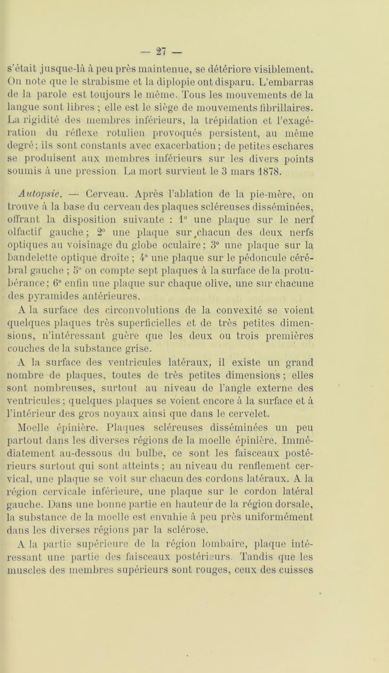 s'était jusque-là à peu près maintenue, se détériore visiblement. On note que le strabisme et la diplopie ont disparu. L’embarras de la parole est toujours le môme. Tous les mouvements de la langue sont libres ; elle est le siège de mouvements librillaires. La rigidité des membres inférieurs, la trépidation et l’exagé- ration du réflexe rotulien provoqués persistent, au même degré; ils sont constants avec exacerbation; de petites eschares se produisent aux membres inférieurs sur les divers points soumis à une pression. La mort survient le 3 mars 1878. Autopsie. — Cerveau. Après l’ablation de la pie-mère, on trouve à la base du cerveau des plaques scléreuses disséminées, offrant la disposition suivante : 4° une plaque sur le nerf olfactif gauche; 2° une plaque sur#chacun des deux nerfs optiques au voisinage du globe oculaire; 3° une plaque sur la bandelette optique droite ; 4° une plaque sur le pédoncule céré- bral gauche ; 5° on compte sept plaques à la surface de la protu- bérance; 6° enfin une plaque sur chaque olive, une sur chacune des pyramides antérieures. A la surface des circonvolutions de la convexité se voient quelques plaques très superficielles et de très petites dimen- sions, n’intéressant guère que les deux ou trois premières couches delà substance grise. A la surface des ventricules latéraux, il existe un grand nombre de plaques, toutes de très petites dimensions ; elles sont nombreuses, surtout au niveau de l’angle externe des ventricules ; quelques plaques se voient encore à la surface et à l’intérieur des gros noyaux ainsi que dans le cervelet. Moelle épinière. Plaques scléreuses disséminées un peu partout dans les diverses régions de la moelle épinière. Immé- diatement au-dessous du bulbe, ce sont les faisceaux posté- rieurs surtout qui sont atteints; au niveau du renflement cer- vical, une plaque se voit sur chacun des cordons latéraux. A la région cervicale inférieure, une plaque sur le cordon latéral gauche. Dans une bonne partie en hauteur de la région dorsale, la substance de la moelle est envahie à peu près uniformément dans les diverses régions par la sclérose. A la partie supérieure de la région lombaire, plaque inté- ressant une partie des faisceaux postérieurs. Tandis que les muscles des membres supérieurs sont rouges, ceux des cuisses