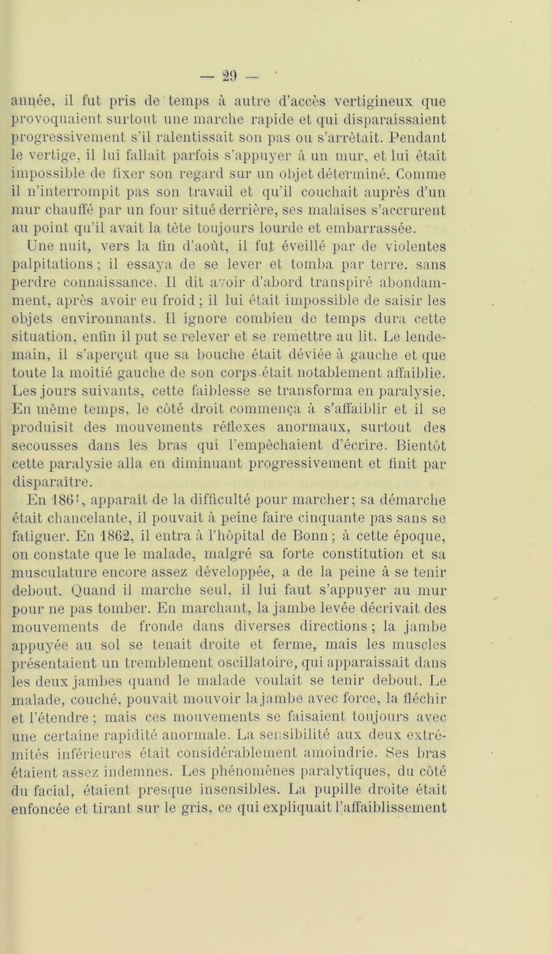 année, il fut pris de temps à autre d’accès vertigineux que provoquaient surtout une marche rapide et qui disparaissaient progressivement s’il ralentissait son pas ou s’arrêtait. Pendant le vertige, il lui fallait parfois s’appuyer à un mur, et lui était impossible de fixer son regard sur un objet déterminé. Comme il n’interrompit pas son travail et qu’il couchait auprès d’un mur chauffé par un four situé derrière, ses malaises s’accrurent au point qu’il avait la tète toujours lourde et embarrassée. Une nuit, vers la fin d’août, il fut éveillé par de violentes palpitations ; il essaya de se lever et tomba par terre, sans perdre connaissance. Il dit avoir d’abord transpiré abondam- ment, après avoir eu froid ; il lui était impossible de saisir les objets environnants. 11 ignore combien de temps dura cette situation, enfin il put se relever et se remettre au lit. Le lende- main, il s’aperçut que sa bouche était déviée à gauche et que toute la moitié gauche de son corps.était notablement affaiblie. Les jours suivants, cette faiblesse se transforma en paralysie. En même temps, le côté droit commença à s’affaiblir et il se produisit des mouvements réflexes anormaux, surtout des secousses dans les bras qui l’empêchaient d’écrire. Bientôt cette paralysie alla en diminuant progressivement et finit par disparaître. En 186!, apparaît de la difficulté pour marcher; sa démarche était chancelante, il pouvait à peine faire cinquante pas sans se fatiguer. En 1862, il entra à l’hôpital de Bonn; à cette époque, on constate que le malade, malgré sa forte constitution et sa musculature encore assez développée, a de la peine à se tenir debout. Quand il marche seul, il lui faut s’appuyer au mur pour ne pas tomber. En marchant, la jambe levée décrivait des mouvements de fronde dans diverses directions ; la jambe appuyée au sol se tenait droite et ferme, mais les muscles présentaient un tremblement oscillatoire, qui apparaissait dans les deux jambes quand le malade voulait se tenir debout. Le malade, couché, pouvait mouvoir lajambe avec force, la fléchir et l’étendre ; mais ces mouvements se faisaient toujours avec une certaine rapidité anormale. La sensibilité aux deux extré- mités inférieures était considérablement amoindrie. Ses bras étaient assez indemnes. Les phénomènes paralytiques, du côté du facial, étaient presque insensibles. La pupille droite était enfoncée et tirant sur le gris, ce qui expliquait l’affaiblissement