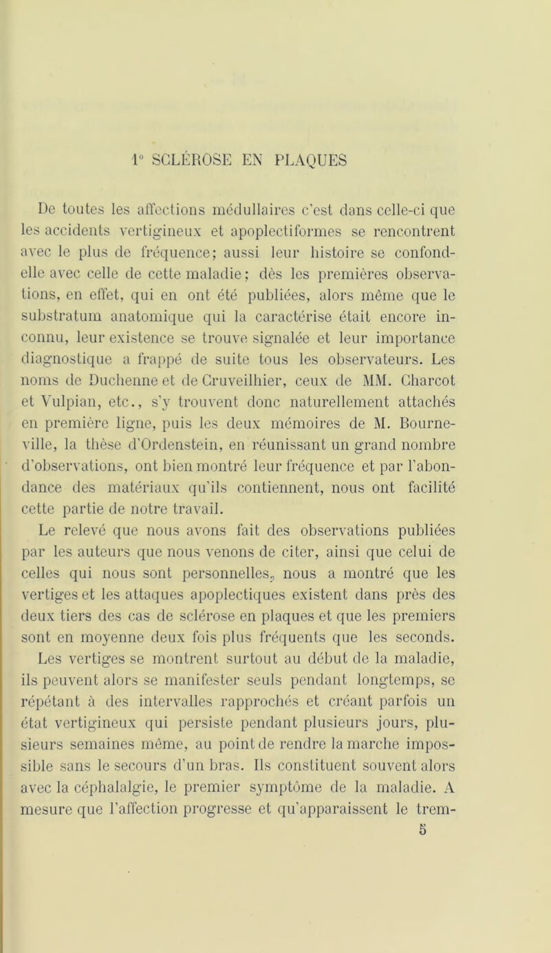 1° SCLÉROSE EN PLAQUES De toutes les affections médullaires c’est dans celle-ci que les accidents vertigineux et apoplecti formes se rencontrent avec le plus de fréquence; aussi leur histoire se confond- elle avec celle de cette maladie ; dès les premières observa- tions, en effet, qui en ont été publiées, alors même que le substratum anatomique qui la caractérise était encore in- connu, leur existence se trouve signalée et leur importance diagnostique a frappé de suite tous les observateurs. Les noms de Duchenne et de Cruveilhier, ceux de MM. Charcot et Vulpian, etc., s’y trouvent donc naturellement attachés en première ligne, puis les deux mémoires de M. Bourne- ville, la thèse d’Ordenstein, en réunissant un grand nombre d’observations, ont bien montré leur fréquence et par l’abon- dance des matériaux qu’ils contiennent, nous ont facilité cette partie de notre travail. Le relevé que nous avons fait des observations publiées par les auteurs que nous venons de citer, ainsi que celui de celles qui nous sont personnelles;, nous a montré que les vertiges et les attaques apoplectiques existent dans près des deux tiers des cas de sclérose en plaques et que les premiers sont en moyenne deux fois plus fréquents que les seconds. Les vertiges se montrent surtout au début de la maladie, ils peuvent alors se manifester seuls pendant longtemps, se répétant à des intervalles rapprochés et créant parfois un état vertigineux qui persiste pendant plusieurs jours, plu- sieurs semaines même, au point de rendre la marche impos- sible sons le secours d’un bras. Ils constituent souvent alors avec la céphalalgie, le premier symptôme de la maladie. A mesure que l’affection progresse et qu’apparaissent le trem- 5