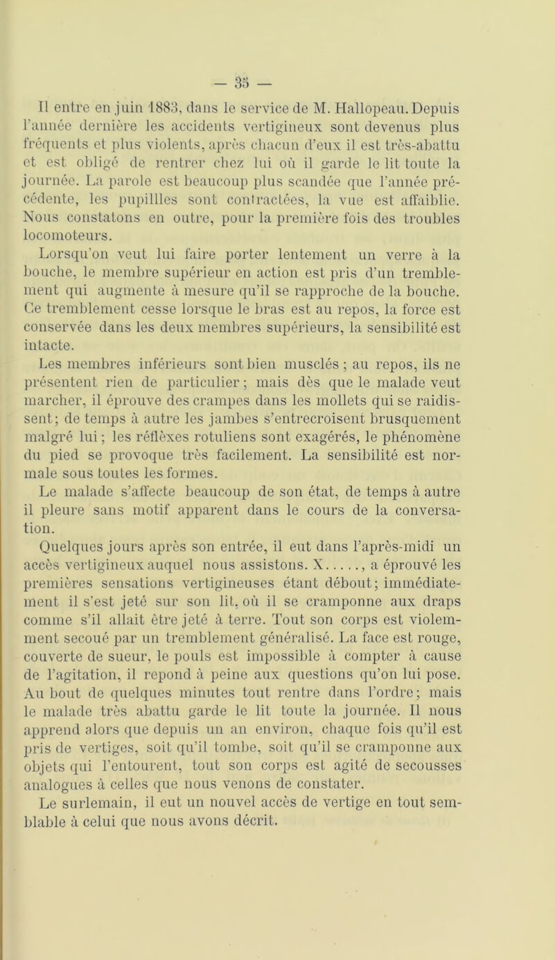 l'année dernière les accidents vertigineux sont devenus plus fréquents et plus violents, après chacun d’eux il est très-abattu et est obligé de rentrer chez lui où il garde le lit toute la journée. La parole est beaucoup plus scandée que l’année pré- cédente, les pupillles sont contractées, la vue est affaiblie. Nous constatons en outre, pour la première fois des troubles locomoteurs. Lorsqu’on veut lui faire porter lentement un verre à la bouche, le membre supérieur en action est pris d’un tremble- ment qui augmente à mesure qu’il se rapproche de la bouche. Ce tremblement cesse lorsque le bras est au repos, la force est conservée dans les deux membres supérieurs, la sensibilité est intacte. Les membres inférieurs sont bien musclés ; au repos, ils ne présentent rien de particulier ; mais dès que le malade veut marcher, il éprouve des crampes dans les mollets qui se raidis- sent; de temps à autre les jambes s’entrecroisent brusquement malgré lui ; les réflèxes rotuliens sont exagérés, le phénomène du pied se provoque très facilement. La sensibilité est nor- male sous toutes les formes. Le malade s’affecte beaucoup de son état, de temps à autre il pleure sans motif apparent dans le cours de la conversa- tion. Quelques jours après son entrée, il eut dans l’après-midi un accès vertigineux auquel nous assistons. X , a éprouvé les premières sensations vertigineuses étant débout; immédiate- ment il s’est jeté sur son lit, où il se cramponne aux draps comme s’il allait être jeté à terre. Tout son corps est violem- ment secoué par un tremblement généralisé. La face est rouge, couverte de sueur, le pouls est impossible à compter à cause de l’agitation, il répond à peine aux questions qu’on lui pose. Au bout de quelques minutes tout rentre dans l’ordre; mais le malade très abattu garde le lit toute la journée. Il nous apprend alors que depuis un an environ, chaque fois qu’il est pris de vertiges, soit qu’il tombe, soit qu’il se cramponne aux objets qui l’entourent, tout son corps est agité de secousses analogues à celles que nous venons de constater. Le surlemain, il eut un nouvel accès de vertige en tout sem- blable à celui que nous avons décrit.