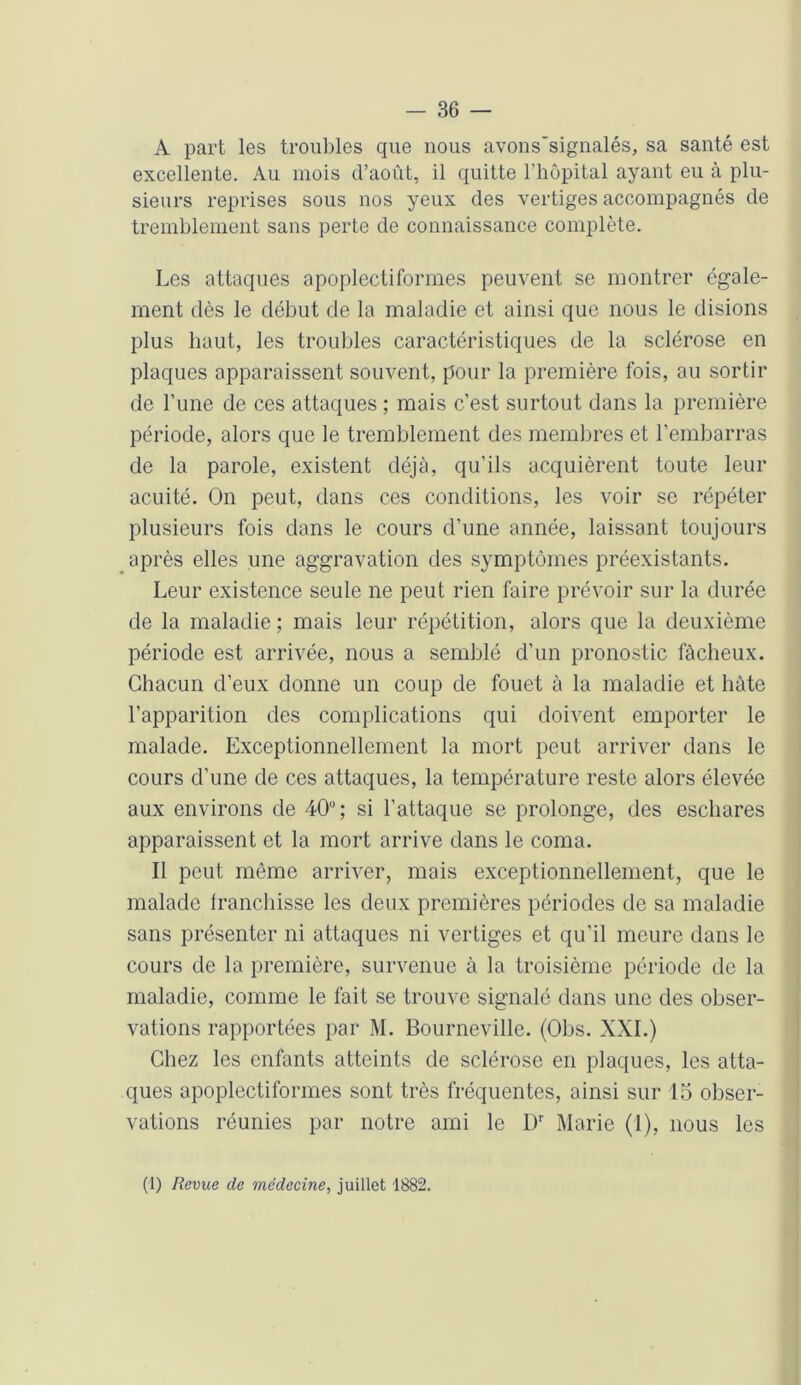 A part les troubles que nous avons'signalés, sa santé est excellente. Au mois d’août, il quitte l’hôpital ayant eu à plu- sieurs reprises sous nos yeux des vertiges accompagnés de tremblement sans perte de connaissance complète. Les attaques apoplectiformes peuvent se montrer égale- ment dès le début de la maladie et ainsi que nous le disions plus haut, les troubles caractéristiques de la sclérose en plaques apparaissent souvent, pour la première fois, au sortir de l’une de ces attaques ; mais c’est surtout dans la première période, alors que le tremblement des membres et l’embarras de la parole, existent déjà, qu’ils acquièrent toute leur acuité. On peut, dans ces conditions, les voir se répéter plusieurs fois dans le cours d’une année, laissant toujours après elles une aggravation des symptômes préexistants. Leur existence seule ne peut rien faire prévoir sur la durée de la maladie ; mais leur répétition, alors que la deuxième période est arrivée, nous a semblé d’un pronostic fâcheux. Chacun d’eux donne un coup de fouet à la maladie et hâte l’apparition des complications qui doivent emporter le malade. Exceptionnellement la mort peut arriver dans le cours d’une de ces attaques, la température reste alors élevée aux environs de 40“ ; si l’attaque se prolonge, des eschares apparaissent et la mort arrive dans le coma. Il peut même arriver, mais exceptionnellement, que le malade franchisse les deux premières périodes de sa maladie sans présenter ni attaques ni vertiges et qu’il meure dans le cours de la première, survenue à la troisième période de la maladie, comme le fait se trouve signalé dans une des obser- vations rapportées par M. Bourneville. (Obs. XXL) Chez les enfants atteints de sclérose en plaques, les atta- ques apoplectiformes sont très fréquentes, ainsi sur 15 obser- vations réunies par notre ami le Dr Marie (I), nous les (1) Revue de médecine, juillet 1882.