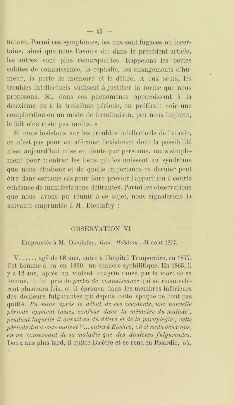 - 48 nature. Parmi ces symptômes, les uns sont fugaces ou incer- tains, ainsi que nous l’avons dit dans le précédent article, les autres sont plus remarquables. Rappelons les pertes subites de connaissance, la céphalie, les changements d’hu- meur, la perte de mémoire et le délire. A eux seuls, les troubles intellectuels suffisent à justifier la forme que nous proposons. Si, dans ces phénomènes apparaissant à la deuxième ou à la troisième période, on préférait voir une complication ou un mode de terminaison, peu nous importe, le fait n’en reste pas moins. » Si nous insistons sur les troubles intellectuels de l’ataxie, ce n’est pas pour en affirmer l’existence dont la possibilité n’est aujourd’hui mise en doute par personne, mais simple- ment pour montrer les liens qui les unissent au syndrome que nous étudions et de quelle importance ce dernier peut être dans certains cas pour faire prévoir l’apparition à courte échéance de manifestations délirantes. Parmi les observations que nous avons pu réunir à ce sujet, nous signalerons la suivante empruntée à M. Dieulafoy : OBSERVATION VI Empruntée à M. Dieulafoy, Gaz. Hebdom., 31 août 1877. V , âgé de 68 ans, entre à l’hôpital Temporaire, en 1877. Cet homme a eu en 1830, un chancre syphilitique. En 1868, il y a 12 ans, après un violent chagrin causé par la mort de sa femme, il fut pris dq pertes de connaissance qui se renouvelè- rent plusieurs fois, et il éprouva dans les membres inférieurs des douleurs fulgurantes qui depuis cette époque ne l’ont pas quitté. Un mois après le début de ces accidents, une nouvelle période apparut {assez confuse dans la mémoire du malade), pendant laquelle il aurait eu du délire et de la paraplégie ; cette période dura onze mois et V... entra à Bicêlre, ou il resta deux ans, en ne conservant de sa maladie que des douleurs fulgurantes. Deux ans plus tard, il quitte Bicètre et se rend en Picardie, où,