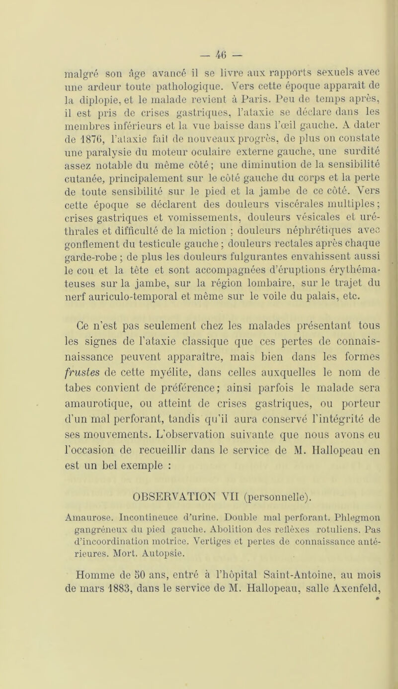 — 4(5 — malgré son âge avancé il se livre aux rapports sexuels avec une ardeur toute pathologique. Vers cette époque apparaît de la diplopie, et le malade revient à Paris. Peu de temps après, il est pris de crises gastriques, l’ataxie se déclare dans les membres inférieurs et la vue Laisse dans l’œil gauche. A dater de 187(5, l’ataxie fait de nouveaux progrès, de plus on constate une paralysie du moteur oculaire externe gauche, une surdité assez notable du même côté; une diminution de la sensibilité cutanée, principalement sur le côté gauche du corps et la perte de toute sensibilité sur le pied et la jambe de ce côté. Vers cette époque se déclarent des douleurs viscérales multiples ; crises gastriques et vomissements, douleurs vésicales et uré- thrales et difficulté de la miction ; douleurs néphrétiques avec gonflement du testicule gauche; douleurs rectales après chaque garde-robe ; de plus les douleurs fulgurantes envahissent aussi le cou et la tête et sont accompagnées d’éruptions érythéma- teuses sur la jambe, sur la région lombaire, sur le trajet du nerf auriculo-temporal et même sur le voile du palais, etc. Ce n’est pas seulement chez les malades présentant tous les signes de l’ataxie classique que ces pertes de connais- naissance peuvent apparaître, mais bien dans les formes frustes de cette myélite, dans celles auxquelles le nom de tabes convient de préférence; ainsi parfois le malade sera amaurotique, ou atteint de crises gastriques, ou porteur d’un mal perforant, tandis qu’il aura conservé l’intégrité de ses mouvements. L’observation suivante que nous avons eu l’occasion de recueillir dans le service de M. Hallopeau en est un bel exemple : OBSERVATION VII (personnelle). Amaurose. Incontinence d’urine. Double mal perforant. Phlegmon gangréneux du pied gauche. Abolition des rellèxes rotuliens. Pas d’incoordination motrice. Vertiges et pertes de connaissance anté- rieures. Mort. Autopsie. Homme de 50 ans, entré à l’hôpital Saint-Antoine, au mois